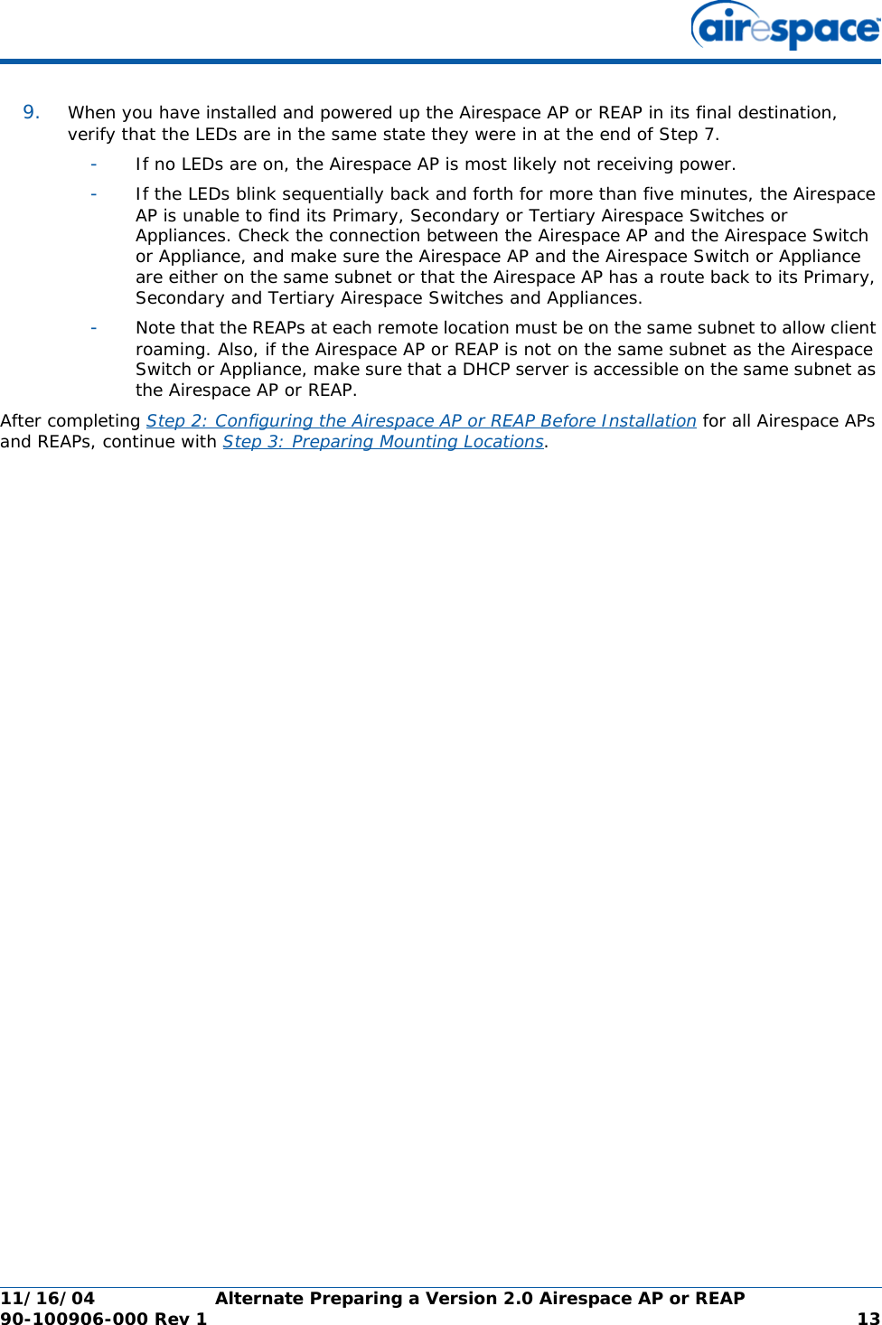 11/16/04 Alternate Preparing a Version 2.0 Airespace AP or REAP  90-100906-000 Rev 1 139. When you have installed and powered up the Airespace AP or REAP in its final destination, verify that the LEDs are in the same state they were in at the end of Step 7. -If no LEDs are on, the Airespace AP is most likely not receiving power. -If the LEDs blink sequentially back and forth for more than five minutes, the Airespace AP is unable to find its Primary, Secondary or Tertiary Airespace Switches or Appliances. Check the connection between the Airespace AP and the Airespace Switch or Appliance, and make sure the Airespace AP and the Airespace Switch or Appliance are either on the same subnet or that the Airespace AP has a route back to its Primary, Secondary and Tertiary Airespace Switches and Appliances. -Note that the REAPs at each remote location must be on the same subnet to allow client roaming. Also, if the Airespace AP or REAP is not on the same subnet as the Airespace Switch or Appliance, make sure that a DHCP server is accessible on the same subnet as the Airespace AP or REAP.After completing Step 2: Configuring the Airespace AP or REAP Before Installation for all Airespace APs and REAPs, continue with Step 3: Preparing Mounting Locations.