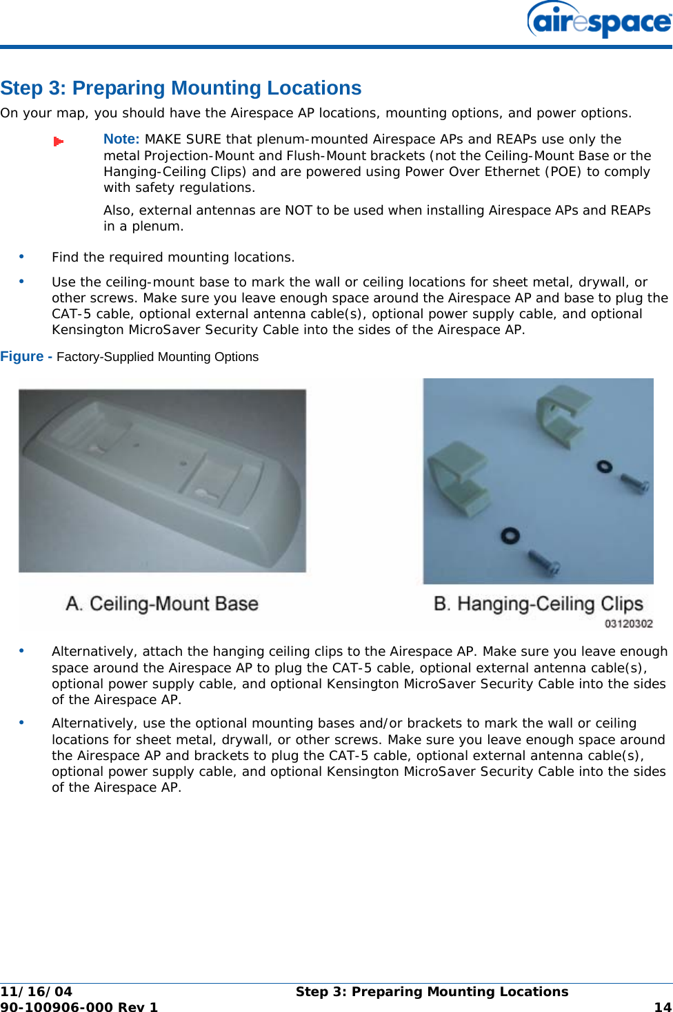 11/16/04 Step 3: Preparing Mounting Locations  90-100906-000 Rev 1 14Step 3: Preparing Mounting LocationsStep 3: Preparing Mounting LocationsOn your map, you should have the Airespace AP locations, mounting options, and power options.•Find the required mounting locations.•Use the ceiling-mount base to mark the wall or ceiling locations for sheet metal, drywall, or other screws. Make sure you leave enough space around the Airespace AP and base to plug the CAT-5 cable, optional external antenna cable(s), optional power supply cable, and optional Kensington MicroSaver Security Cable into the sides of the Airespace AP.Figure - Factory-Supplied Mounting Options•Alternatively, attach the hanging ceiling clips to the Airespace AP. Make sure you leave enough space around the Airespace AP to plug the CAT-5 cable, optional external antenna cable(s), optional power supply cable, and optional Kensington MicroSaver Security Cable into the sides of the Airespace AP.•Alternatively, use the optional mounting bases and/or brackets to mark the wall or ceiling locations for sheet metal, drywall, or other screws. Make sure you leave enough space around the Airespace AP and brackets to plug the CAT-5 cable, optional external antenna cable(s), optional power supply cable, and optional Kensington MicroSaver Security Cable into the sides of the Airespace AP.Note: MAKE SURE that plenum-mounted Airespace APs and REAPs use only the metal Projection-Mount and Flush-Mount brackets (not the Ceiling-Mount Base or the Hanging-Ceiling Clips) and are powered using Power Over Ethernet (POE) to comply with safety regulations.Also, external antennas are NOT to be used when installing Airespace APs and REAPs in a plenum.