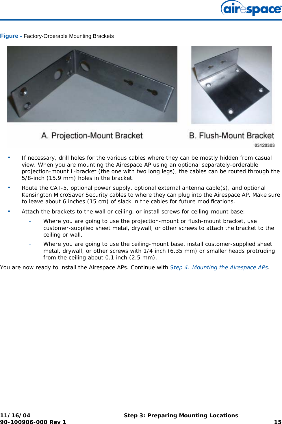 11/16/04 Step 3: Preparing Mounting Locations  90-100906-000 Rev 1 15Figure - Factory-Orderable Mounting Brackets•If necessary, drill holes for the various cables where they can be mostly hidden from casual view. When you are mounting the Airespace AP using an optional separately-orderable projection-mount L-bracket (the one with two long legs), the cables can be routed through the 5/8-inch (15.9 mm) holes in the bracket.•Route the CAT-5, optional power supply, optional external antenna cable(s), and optional Kensington MicroSaver Security cables to where they can plug into the Airespace AP. Make sure to leave about 6 inches (15 cm) of slack in the cables for future modifications.•Attach the brackets to the wall or ceiling, or install screws for ceiling-mount base:-Where you are going to use the projection-mount or flush-mount bracket, use customer-supplied sheet metal, drywall, or other screws to attach the bracket to the ceiling or wall.-Where you are going to use the ceiling-mount base, install customer-supplied sheet metal, drywall, or other screws with 1/4 inch (6.35 mm) or smaller heads protruding from the ceiling about 0.1 inch (2.5 mm).You are now ready to install the Airespace APs. Continue with Step 4: Mounting the Airespace APs.