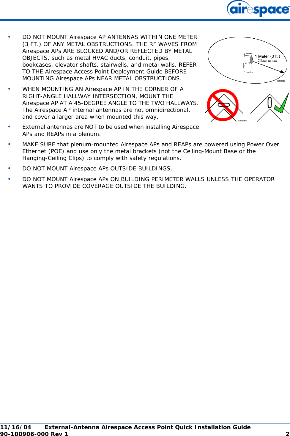 11/16/04 External-Antenna Airespace Access Point Quick Installation Guide  90-100906-000 Rev 1 2•DO NOT MOUNT Airespace AP ANTENNAS WITHIN ONE METER (3 FT.) OF ANY METAL OBSTRUCTIONS. THE RF WAVES FROM Airespace APs ARE BLOCKED AND/OR REFLECTED BY METAL OBJECTS, such as metal HVAC ducts, conduit, pipes, bookcases, elevator shafts, stairwells, and metal walls. REFER TO THE Airespace Access Point Deployment Guide BEFORE MOUNTING Airespace APs NEAR METAL OBSTRUCTIONS.•WHEN MOUNTING AN Airespace AP IN THE CORNER OF A RIGHT-ANGLE HALLWAY INTERSECTION, MOUNT THE Airespace AP AT A 45-DEGREE ANGLE TO THE TWO HALLWAYS. The Airespace AP internal antennas are not omnidirectional, and cover a larger area when mounted this way.•External antennas are NOT to be used when installing Airespace APs and REAPs in a plenum.•MAKE SURE that plenum-mounted Airespace APs and REAPs are powered using Power Over Ethernet (POE) and use only the metal brackets (not the Ceiling-Mount Base or the Hanging-Ceiling Clips) to comply with safety regulations.•DO NOT MOUNT Airespace APs OUTSIDE BUILDINGS.•DO NOT MOUNT Airespace APs ON BUILDING PERIMETER WALLS UNLESS THE OPERATOR WANTS TO PROVIDE COVERAGE OUTSIDE THE BUILDING.