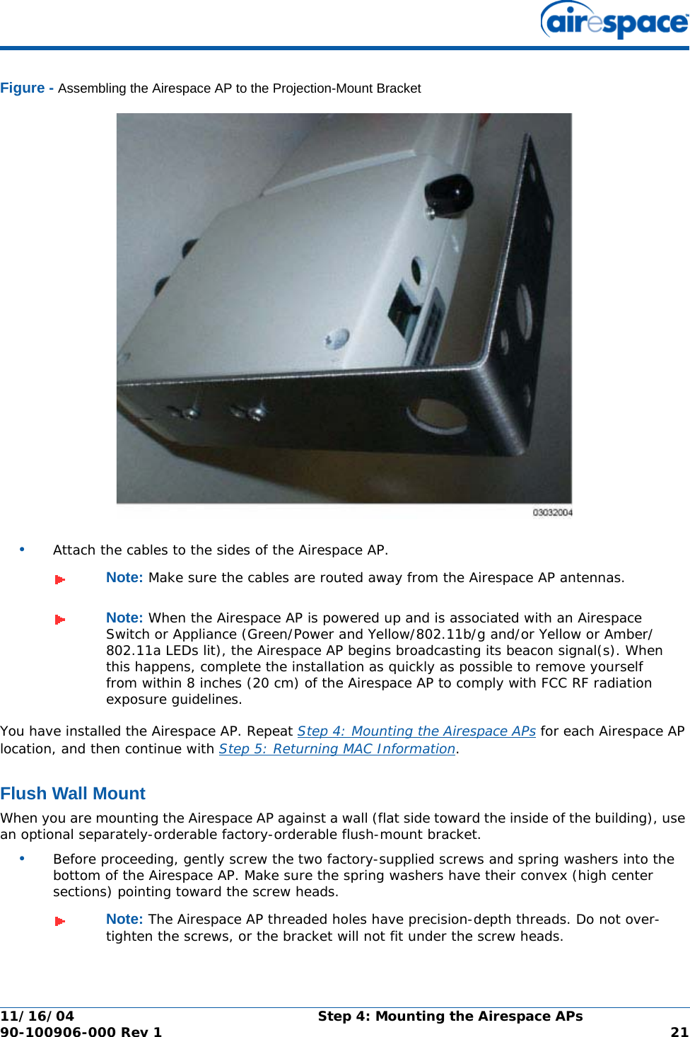 11/16/04 Step 4: Mounting the Airespace APs  90-100906-000 Rev 1 21Figure - Assembling the Airespace AP to the Projection-Mount Bracket•Attach the cables to the sides of the Airespace AP.You have installed the Airespace AP. Repeat Step 4: Mounting the Airespace APs for each Airespace AP location, and then continue with Step 5: Returning MAC Information.Flush Wall MountFlush Wall MountWhen you are mounting the Airespace AP against a wall (flat side toward the inside of the building), use an optional separately-orderable factory-orderable flush-mount bracket.•Before proceeding, gently screw the two factory-supplied screws and spring washers into the bottom of the Airespace AP. Make sure the spring washers have their convex (high center sections) pointing toward the screw heads.Note: Make sure the cables are routed away from the Airespace AP antennas.Note: When the Airespace AP is powered up and is associated with an Airespace Switch or Appliance (Green/Power and Yellow/802.11b/g and/or Yellow or Amber/802.11a LEDs lit), the Airespace AP begins broadcasting its beacon signal(s). When this happens, complete the installation as quickly as possible to remove yourself from within 8 inches (20 cm) of the Airespace AP to comply with FCC RF radiation exposure guidelines.Note: The Airespace AP threaded holes have precision-depth threads. Do not over-tighten the screws, or the bracket will not fit under the screw heads.