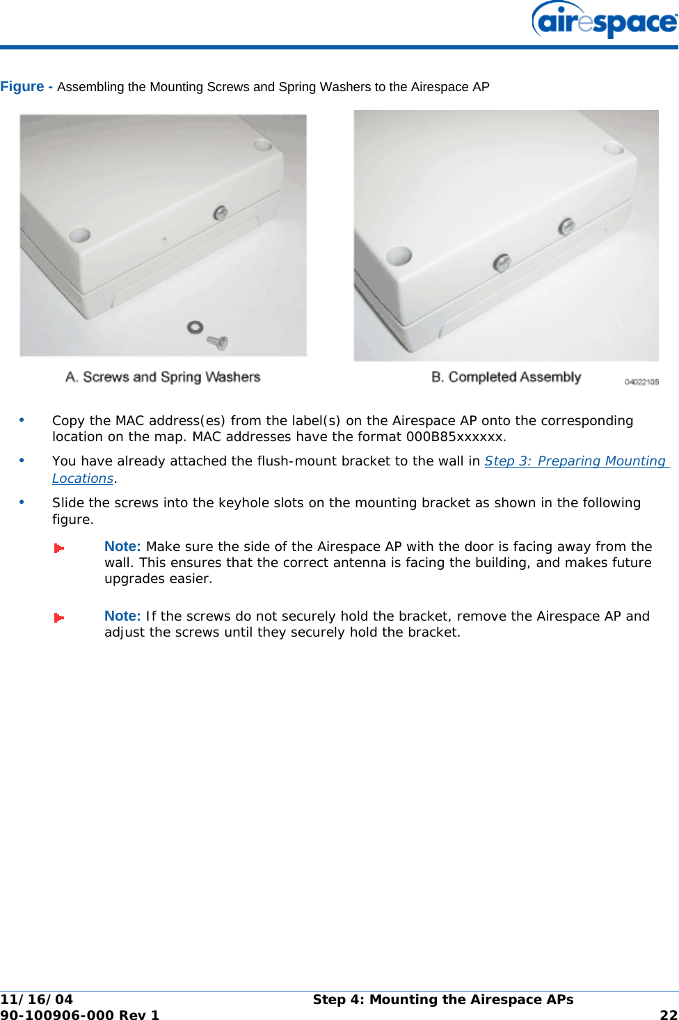 11/16/04 Step 4: Mounting the Airespace APs  90-100906-000 Rev 1 22Figure - Assembling the Mounting Screws and Spring Washers to the Airespace AP•Copy the MAC address(es) from the label(s) on the Airespace AP onto the corresponding location on the map. MAC addresses have the format 000B85xxxxxx.•You have already attached the flush-mount bracket to the wall in Step 3: Preparing Mounting Locations.•Slide the screws into the keyhole slots on the mounting bracket as shown in the following figure.Note: Make sure the side of the Airespace AP with the door is facing away from the wall. This ensures that the correct antenna is facing the building, and makes future upgrades easier.Note: If the screws do not securely hold the bracket, remove the Airespace AP and adjust the screws until they securely hold the bracket.