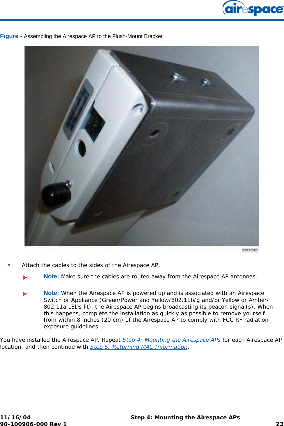 11/16/04 Step 4: Mounting the Airespace APs  90-100906-000 Rev 1 23Figure - Assembling the Airespace AP to the Flush-Mount Bracket•Attach the cables to the sides of the Airespace AP.You have installed the Airespace AP. Repeat Step 4: Mounting the Airespace APs for each Airespace AP location, and then continue with Step 5: Returning MAC Information.Note: Make sure the cables are routed away from the Airespace AP antennas.Note: When the Airespace AP is powered up and is associated with an Airespace Switch or Appliance (Green/Power and Yellow/802.11b/g and/or Yellow or Amber/802.11a LEDs lit), the Airespace AP begins broadcasting its beacon signal(s). When this happens, complete the installation as quickly as possible to remove yourself from within 8 inches (20 cm) of the Airespace AP to comply with FCC RF radiation exposure guidelines.