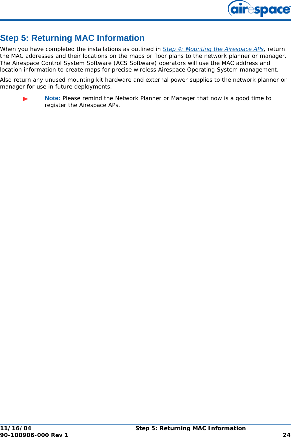 11/16/04 Step 5: Returning MAC Information  90-100906-000 Rev 1 24Step 5: Returning MAC InformationStep 5: Returning MAC InformationWhen you have completed the installations as outlined in Step 4: Mounting the Airespace APs, return the MAC addresses and their locations on the maps or floor plans to the network planner or manager. The Airespace Control System Software (ACS Software) operators will use the MAC address and location information to create maps for precise wireless Airespace Operating System management.Also return any unused mounting kit hardware and external power supplies to the network planner or manager for use in future deployments.Note: Please remind the Network Planner or Manager that now is a good time to register the Airespace APs.