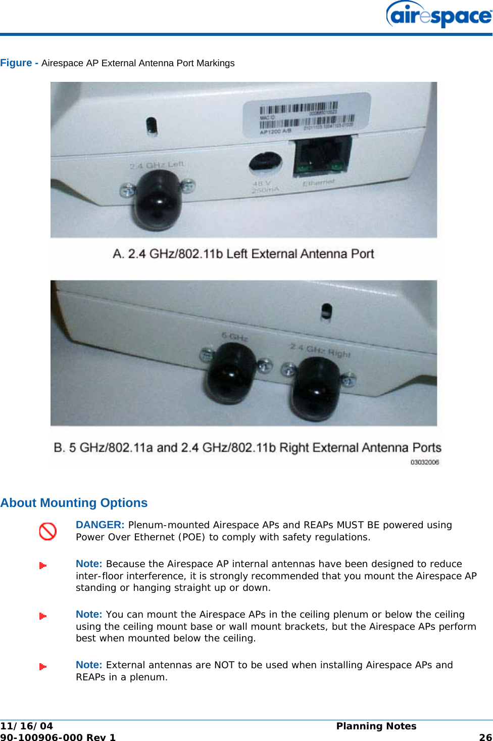 11/16/04 Planning Notes  90-100906-000 Rev 1 26Figure - Airespace AP External Antenna Port MarkingsAbout Mounting OptionsAbout Mounting OptionsDANGER: Plenum-mounted Airespace APs and REAPs MUST BE powered using Power Over Ethernet (POE) to comply with safety regulations.Note: Because the Airespace AP internal antennas have been designed to reduce inter-floor interference, it is strongly recommended that you mount the Airespace AP standing or hanging straight up or down.Note: You can mount the Airespace APs in the ceiling plenum or below the ceiling using the ceiling mount base or wall mount brackets, but the Airespace APs perform best when mounted below the ceiling.Note: External antennas are NOT to be used when installing Airespace APs and REAPs in a plenum.