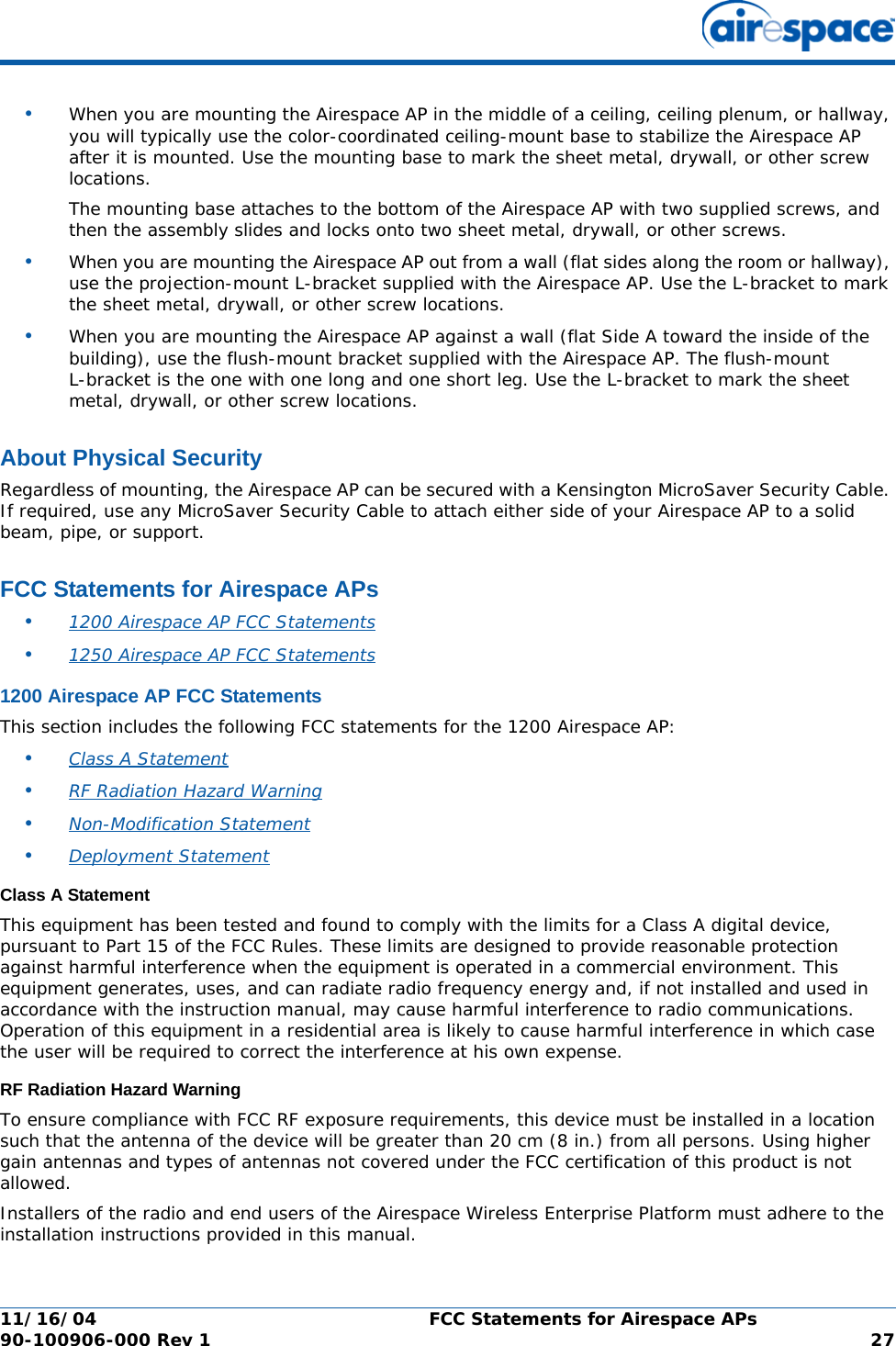 11/16/04 FCC Statements for Airespace APs  90-100906-000 Rev 1 27•When you are mounting the Airespace AP in the middle of a ceiling, ceiling plenum, or hallway, you will typically use the color-coordinated ceiling-mount base to stabilize the Airespace AP after it is mounted. Use the mounting base to mark the sheet metal, drywall, or other screw locations.The mounting base attaches to the bottom of the Airespace AP with two supplied screws, and then the assembly slides and locks onto two sheet metal, drywall, or other screws. •When you are mounting the Airespace AP out from a wall (flat sides along the room or hallway), use the projection-mount L-bracket supplied with the Airespace AP. Use the L-bracket to mark the sheet metal, drywall, or other screw locations.•When you are mounting the Airespace AP against a wall (flat Side A toward the inside of the building), use the flush-mount bracket supplied with the Airespace AP. The flush-mount L-bracket is the one with one long and one short leg. Use the L-bracket to mark the sheet metal, drywall, or other screw locations.About Physical SecurityAbout Physical SecurityRegardless of mounting, the Airespace AP can be secured with a Kensington MicroSaver Security Cable. If required, use any MicroSaver Security Cable to attach either side of your Airespace AP to a solid beam, pipe, or support.FCC Statements for Airespace APsFCC Statements for Airespace APs•1200 Airespace AP FCC Statements •1250 Airespace AP FCC Statements 1200 Airespace AP FCC Statements1200 Airespace AP FCC StatementsThis section includes the following FCC statements for the 1200 Airespace AP:•Class A Statement •RF Radiation Hazard Warning •Non-Modification Statement •Deployment Statement Class A StatementClass A StatementThis equipment has been tested and found to comply with the limits for a Class A digital device, pursuant to Part 15 of the FCC Rules. These limits are designed to provide reasonable protection against harmful interference when the equipment is operated in a commercial environment. This equipment generates, uses, and can radiate radio frequency energy and, if not installed and used in accordance with the instruction manual, may cause harmful interference to radio communications. Operation of this equipment in a residential area is likely to cause harmful interference in which case the user will be required to correct the interference at his own expense.RF Radiation Hazard WarningRF Radiation Hazard WarningTo ensure compliance with FCC RF exposure requirements, this device must be installed in a location such that the antenna of the device will be greater than 20 cm (8 in.) from all persons. Using higher gain antennas and types of antennas not covered under the FCC certification of this product is not allowed. Installers of the radio and end users of the Airespace Wireless Enterprise Platform must adhere to the installation instructions provided in this manual.