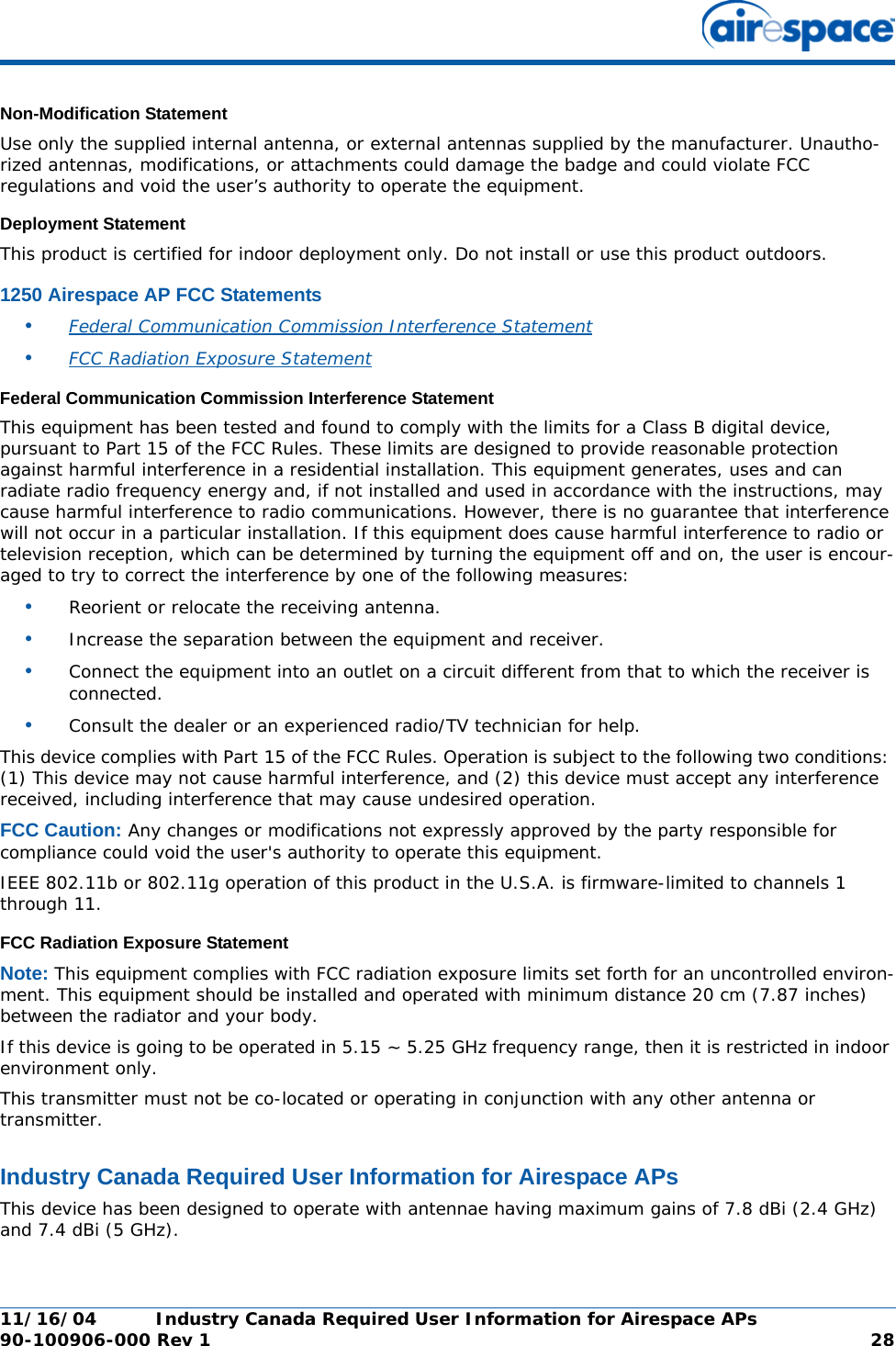 11/16/04 Industry Canada Required User Information for Airespace APs  90-100906-000 Rev 1 28Non-Modification StatementNon-Modification StatementUse only the supplied internal antenna, or external antennas supplied by the manufacturer. Unautho-rized antennas, modifications, or attachments could damage the badge and could violate FCC regulations and void the user’s authority to operate the equipment.Deployment StatementDeployment StatementThis product is certified for indoor deployment only. Do not install or use this product outdoors.1250 Airespace AP FCC Statements1250 Airespace AP FCC Statements•Federal Communication Commission Interference Statement •FCC Radiation Exposure Statement Federal Communication Commission Interference StatementFederal Communication Commission Interference StatementThis equipment has been tested and found to comply with the limits for a Class B digital device, pursuant to Part 15 of the FCC Rules. These limits are designed to provide reasonable protection against harmful interference in a residential installation. This equipment generates, uses and can radiate radio frequency energy and, if not installed and used in accordance with the instructions, may cause harmful interference to radio communications. However, there is no guarantee that interference will not occur in a particular installation. If this equipment does cause harmful interference to radio or television reception, which can be determined by turning the equipment off and on, the user is encour-aged to try to correct the interference by one of the following measures:•Reorient or relocate the receiving antenna.•Increase the separation between the equipment and receiver.•Connect the equipment into an outlet on a circuit different from that to which the receiver is connected.•Consult the dealer or an experienced radio/TV technician for help.This device complies with Part 15 of the FCC Rules. Operation is subject to the following two conditions: (1) This device may not cause harmful interference, and (2) this device must accept any interference received, including interference that may cause undesired operation.FCC Caution: Any changes or modifications not expressly approved by the party responsible for compliance could void the user&apos;s authority to operate this equipment.IEEE 802.11b or 802.11g operation of this product in the U.S.A. is firmware-limited to channels 1 through 11.FCC Radiation Exposure StatementFCC Radiation Exposure StatementNote: This equipment complies with FCC radiation exposure limits set forth for an uncontrolled environ-ment. This equipment should be installed and operated with minimum distance 20 cm (7.87 inches) between the radiator and your body.If this device is going to be operated in 5.15 ~ 5.25 GHz frequency range, then it is restricted in indoor environment only.This transmitter must not be co-located or operating in conjunction with any other antenna or transmitter.Industry Canada Required User Information for Airespace APsIndustry Canada Required User Information for Airespace APsThis device has been designed to operate with antennae having maximum gains of 7.8 dBi (2.4 GHz) and 7.4 dBi (5 GHz).