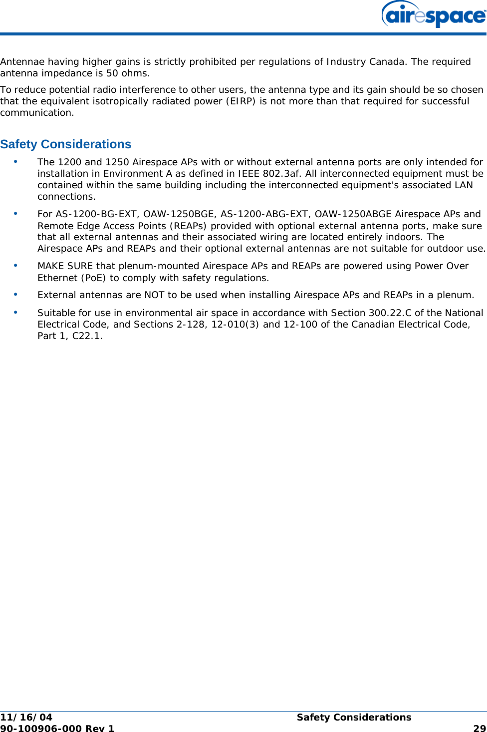 11/16/04 Safety Considerations  90-100906-000 Rev 1 29Antennae having higher gains is strictly prohibited per regulations of Industry Canada. The required antenna impedance is 50 ohms.To reduce potential radio interference to other users, the antenna type and its gain should be so chosen that the equivalent isotropically radiated power (EIRP) is not more than that required for successful communication.Safety ConsiderationsSafety Considerations•The 1200 and 1250 Airespace APs with or without external antenna ports are only intended for installation in Environment A as defined in IEEE 802.3af. All interconnected equipment must be contained within the same building including the interconnected equipment&apos;s associated LAN connections.•For AS-1200-BG-EXT, OAW-1250BGE, AS-1200-ABG-EXT, OAW-1250ABGE Airespace APs and Remote Edge Access Points (REAPs) provided with optional external antenna ports, make sure that all external antennas and their associated wiring are located entirely indoors. The Airespace APs and REAPs and their optional external antennas are not suitable for outdoor use.•MAKE SURE that plenum-mounted Airespace APs and REAPs are powered using Power Over Ethernet (PoE) to comply with safety regulations.•External antennas are NOT to be used when installing Airespace APs and REAPs in a plenum.•Suitable for use in environmental air space in accordance with Section 300.22.C of the National Electrical Code, and Sections 2-128, 12-010(3) and 12-100 of the Canadian Electrical Code, Part 1, C22.1.