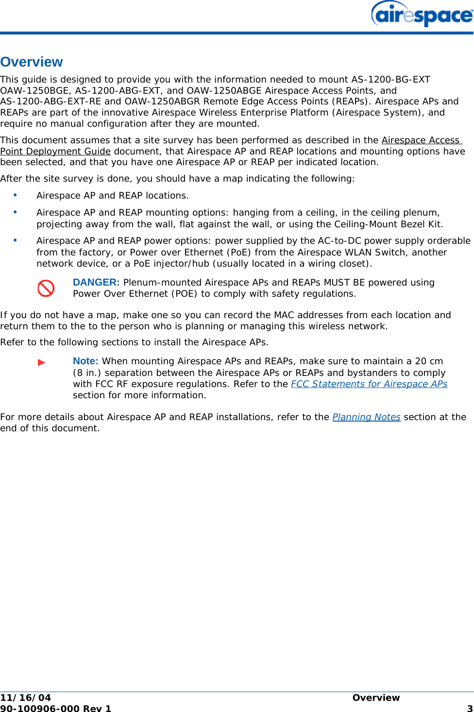 11/16/04 Overview  90-100906-000 Rev 1 3OverviewOverviewThis guide is designed to provide you with the information needed to mount AS-1200-BG-EXT OAW-1250BGE, AS-1200-ABG-EXT, and OAW-1250ABGE Airespace Access Points, and AS-1200-ABG-EXT-RE and OAW-1250ABGR Remote Edge Access Points (REAPs). Airespace APs and REAPs are part of the innovative Airespace Wireless Enterprise Platform (Airespace System), and require no manual configuration after they are mounted. This document assumes that a site survey has been performed as described in the Airespace Access Point Deployment Guide document, that Airespace AP and REAP locations and mounting options have been selected, and that you have one Airespace AP or REAP per indicated location. After the site survey is done, you should have a map indicating the following:•Airespace AP and REAP locations.•Airespace AP and REAP mounting options: hanging from a ceiling, in the ceiling plenum, projecting away from the wall, flat against the wall, or using the Ceiling-Mount Bezel Kit.•Airespace AP and REAP power options: power supplied by the AC-to-DC power supply orderable from the factory, or Power over Ethernet (PoE) from the Airespace WLAN Switch, another network device, or a PoE injector/hub (usually located in a wiring closet).If you do not have a map, make one so you can record the MAC addresses from each location and return them to the to the person who is planning or managing this wireless network.Refer to the following sections to install the Airespace APs.For more details about Airespace AP and REAP installations, refer to the Planning Notes section at the end of this document.DANGER: Plenum-mounted Airespace APs and REAPs MUST BE powered using Power Over Ethernet (POE) to comply with safety regulations.Note: When mounting Airespace APs and REAPs, make sure to maintain a 20 cm (8 in.) separation between the Airespace APs or REAPs and bystanders to comply with FCC RF exposure regulations. Refer to the FCC Statements for Airespace APs section for more information.