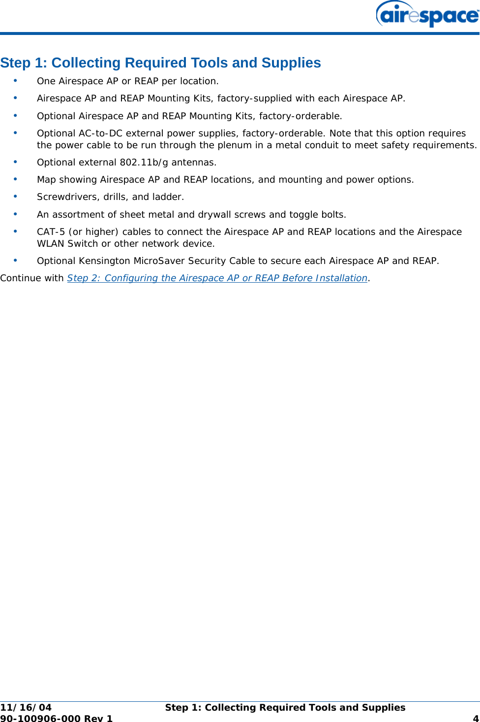 11/16/04 Step 1: Collecting Required Tools and Supplies  90-100906-000 Rev 1 4Step 1: Collecting Required Tools and SuppliesStep 1: Collecting Required Tools and Supplies•One Airespace AP or REAP per location.•Airespace AP and REAP Mounting Kits, factory-supplied with each Airespace AP.•Optional Airespace AP and REAP Mounting Kits, factory-orderable.•Optional AC-to-DC external power supplies, factory-orderable. Note that this option requires the power cable to be run through the plenum in a metal conduit to meet safety requirements.•Optional external 802.11b/g antennas.•Map showing Airespace AP and REAP locations, and mounting and power options.•Screwdrivers, drills, and ladder.•An assortment of sheet metal and drywall screws and toggle bolts. •CAT-5 (or higher) cables to connect the Airespace AP and REAP locations and the Airespace WLAN Switch or other network device.•Optional Kensington MicroSaver Security Cable to secure each Airespace AP and REAP. Continue with Step 2: Configuring the Airespace AP or REAP Before Installation.