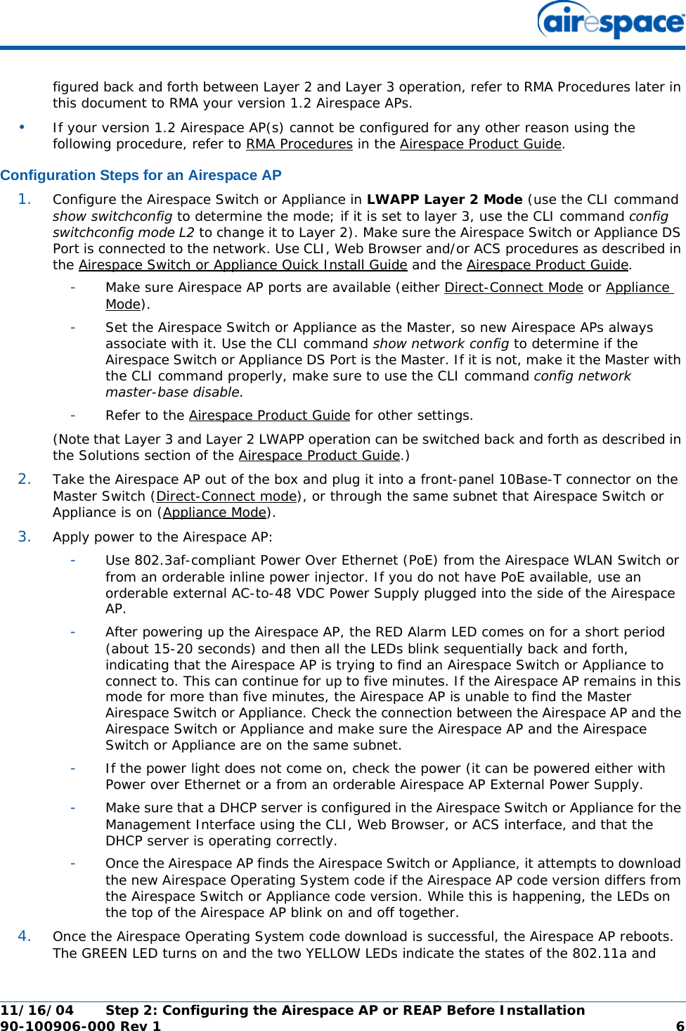 11/16/04 Step 2: Configuring the Airespace AP or REAP Before Installation  90-100906-000 Rev 1 6figured back and forth between Layer 2 and Layer 3 operation, refer to RMA Procedures later in this document to RMA your version 1.2 Airespace APs.•If your version 1.2 Airespace AP(s) cannot be configured for any other reason using the following procedure, refer to RMA Procedures in the Airespace Product Guide.Configuration Steps for an Airespace APConfiguration Steps for an Airespace AP1. Configure the Airespace Switch or Appliance in LWAPP Layer 2 Mode (use the CLI command show switchconfig to determine the mode; if it is set to layer 3, use the CLI command config switchconfig mode L2 to change it to Layer 2). Make sure the Airespace Switch or Appliance DS Port is connected to the network. Use CLI, Web Browser and/or ACS procedures as described in the Airespace Switch or Appliance Quick Install Guide and the Airespace Product Guide. -Make sure Airespace AP ports are available (either Direct-Connect Mode or Appliance Mode).-Set the Airespace Switch or Appliance as the Master, so new Airespace APs always associate with it. Use the CLI command show network config to determine if the Airespace Switch or Appliance DS Port is the Master. If it is not, make it the Master with the CLI command properly, make sure to use the CLI command config network master-base disable.-Refer to the Airespace Product Guide for other settings.(Note that Layer 3 and Layer 2 LWAPP operation can be switched back and forth as described in the Solutions section of the Airespace Product Guide.)2. Take the Airespace AP out of the box and plug it into a front-panel 10Base-T connector on the Master Switch (Direct-Connect mode), or through the same subnet that Airespace Switch or Appliance is on (Appliance Mode).3. Apply power to the Airespace AP:-Use 802.3af-compliant Power Over Ethernet (PoE) from the Airespace WLAN Switch or from an orderable inline power injector. If you do not have PoE available, use an orderable external AC-to-48 VDC Power Supply plugged into the side of the Airespace AP.-After powering up the Airespace AP, the RED Alarm LED comes on for a short period (about 15-20 seconds) and then all the LEDs blink sequentially back and forth, indicating that the Airespace AP is trying to find an Airespace Switch or Appliance to connect to. This can continue for up to five minutes. If the Airespace AP remains in this mode for more than five minutes, the Airespace AP is unable to find the Master Airespace Switch or Appliance. Check the connection between the Airespace AP and the Airespace Switch or Appliance and make sure the Airespace AP and the Airespace Switch or Appliance are on the same subnet. -If the power light does not come on, check the power (it can be powered either with Power over Ethernet or a from an orderable Airespace AP External Power Supply.-Make sure that a DHCP server is configured in the Airespace Switch or Appliance for the Management Interface using the CLI, Web Browser, or ACS interface, and that the DHCP server is operating correctly. -Once the Airespace AP finds the Airespace Switch or Appliance, it attempts to download the new Airespace Operating System code if the Airespace AP code version differs from the Airespace Switch or Appliance code version. While this is happening, the LEDs on the top of the Airespace AP blink on and off together. 4. Once the Airespace Operating System code download is successful, the Airespace AP reboots. The GREEN LED turns on and the two YELLOW LEDs indicate the states of the 802.11a and 