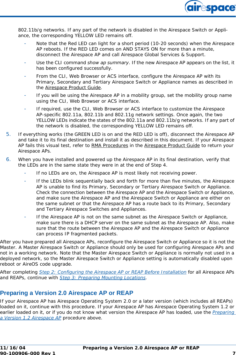 11/16/04 Preparing a Version 2.0 Airespace AP or REAP  90-100906-000 Rev 1 7802.11b/g networks. If any part of the network is disabled in the Airespace Switch or Appli-ance, the corresponding YELLOW LED remains off. -Note that the Red LED can light for a short period (10-20 seconds) when the Airespace AP reboots. If the RED LED comes on AND STAYS ON for more than a minute, disconnect the Airespace AP and call Airespace Global Services &amp; Support. -Use the CLI command show ap summary. If the new Airespace AP appears on the list, it has been configured successfully.-From the CLI, Web Browser or ACS interface, configure the Airespace AP with its Primary, Secondary and Tertiary Airespace Switch or Appliance names as described in the Airespace Product Guide.-If you will be using the Airespace AP in a mobility group, set the mobility group name using the CLI, Web Browser or ACS interface. -If required, use the CLI, Web Browser or ACS interface to customize the Airespace AP-specific 802.11a, 802.11b and 802.11g network settings. Once again, the two YELLOW LEDs indicate the states of the 802.11a and 802.11b/g networks. If any part of the network is disabled, the corresponding YELLOW LED remains off.5. If everything works (the GREEN LED is on and the RED LED is off), disconnect the Airespace AP and take it to its final destination and install it as described in this document. If your Airespace AP fails this visual test, refer to RMA Procedures in the Airespace Product Guide to return your Airespace APs.6. When you have installed and powered up the Airespace AP in its final destination, verify that the LEDs are in the same state they were in at the end of Step 4. -If no LEDs are on, the Airespace AP is most likely not receiving power. -If the LEDs blink sequentially back and forth for more than five minutes, the Airespace AP is unable to find its Primary, Secondary or Tertiary Airespace Switch or Appliance. Check the connection between the Airespace AP and the Airespace Switch or Appliance, and make sure the Airespace AP and the Airespace Switch or Appliance are either on the same subnet or that the Airespace AP has a route back to its Primary, Secondary and Tertiary Airespace Switches and Appliances. -If the Airespace AP is not on the same subnet as the Airespace Switch or Appliance, make sure there is a DHCP server on the same subnet as the Airespace AP. Also, make sure that the route between the Airespace AP and the Airespace Switch or Appliance can process IP fragmented packets.After you have prepared all Airespace APs, reconfigure the Airespace Switch or Appliance so it is not the Master. A Master Airespace Switch or Appliance should only be used for configuring Airespace APs and not in a working network. Note that the Master Airespace Switch or Appliance is normally not used in a deployed network, so the Master Airespace Switch or Appliance setting is automatically disabled upon reboot or AireOS code upgrade.After completing Step 2: Configuring the Airespace AP or REAP Before Installation for all Airespace APs and REAPs, continue with Step 3: Preparing Mounting Locations.Preparing a Version 2.0 Airespace AP or REAPPreparing a Version 2.0 Airespace AP or REAPIf your Airespace AP has Airespace Operating System 2.0 or a later version (which includes all REAPs) loaded on it, continue with this procedure. If your Airespace AP has Airespace Operating System 1.2 or earlier loaded on it, or if you do not know what version the Airespace AP has loaded, use the Preparing a Version 1.2 Airespace AP procedure above. 