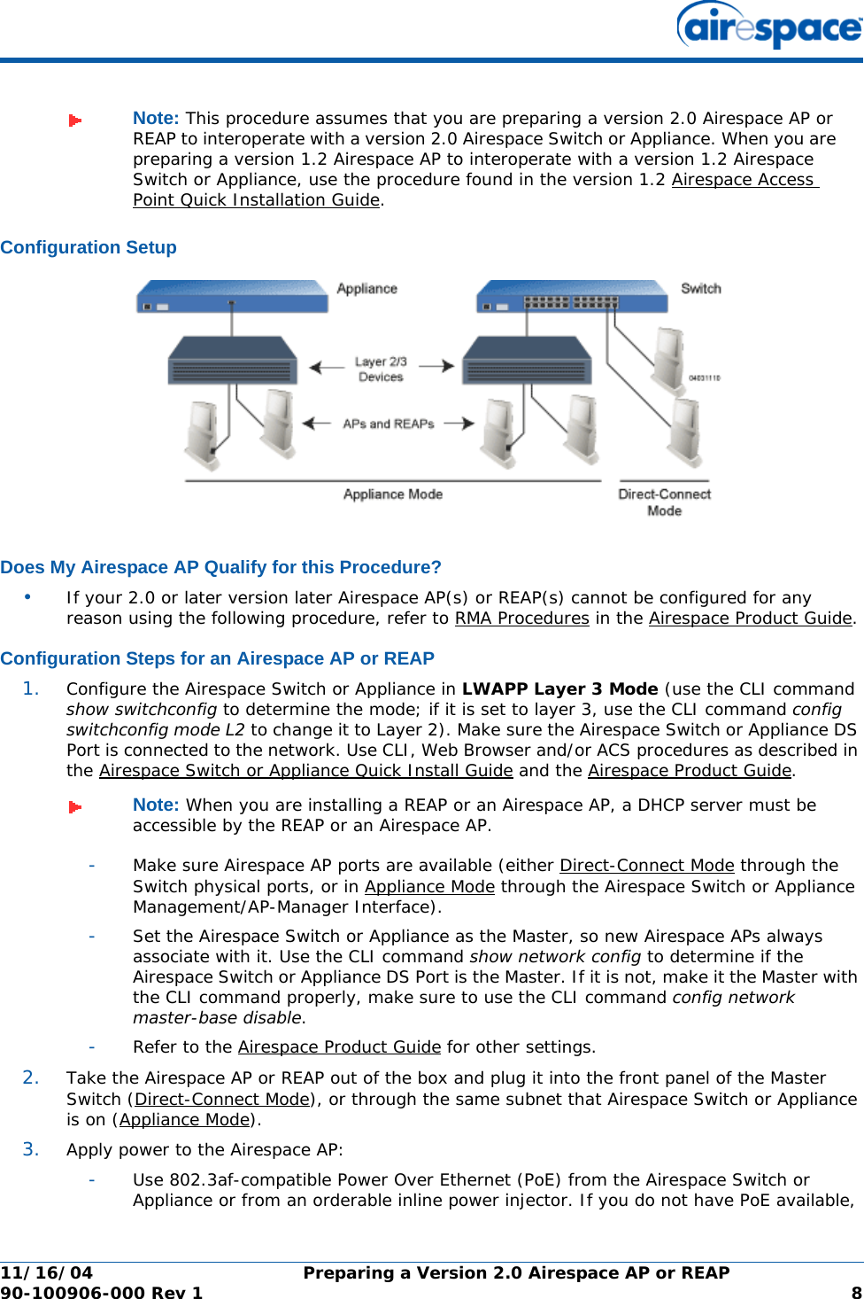 11/16/04 Preparing a Version 2.0 Airespace AP or REAP  90-100906-000 Rev 1 8Configuration SetupConfiguration SetupDoes My Airespace AP Qualify for this Procedure?Does My Airespace AP Qualify for this Procedure?•If your 2.0 or later version later Airespace AP(s) or REAP(s) cannot be configured for any reason using the following procedure, refer to RMA Procedures in the Airespace Product Guide.Configuration Steps for an Airespace AP or REAPConfiguration Steps for an Airespace AP or REAP1. Configure the Airespace Switch or Appliance in LWAPP Layer 3 Mode (use the CLI command show switchconfig to determine the mode; if it is set to layer 3, use the CLI command config switchconfig mode L2 to change it to Layer 2). Make sure the Airespace Switch or Appliance DS Port is connected to the network. Use CLI, Web Browser and/or ACS procedures as described in the Airespace Switch or Appliance Quick Install Guide and the Airespace Product Guide. -Make sure Airespace AP ports are available (either Direct-Connect Mode through the Switch physical ports, or in Appliance Mode through the Airespace Switch or Appliance Management/AP-Manager Interface).-Set the Airespace Switch or Appliance as the Master, so new Airespace APs always associate with it. Use the CLI command show network config to determine if the Airespace Switch or Appliance DS Port is the Master. If it is not, make it the Master with the CLI command properly, make sure to use the CLI command config network master-base disable.-Refer to the Airespace Product Guide for other settings.2. Take the Airespace AP or REAP out of the box and plug it into the front panel of the Master Switch (Direct-Connect Mode), or through the same subnet that Airespace Switch or Appliance is on (Appliance Mode).3. Apply power to the Airespace AP:-Use 802.3af-compatible Power Over Ethernet (PoE) from the Airespace Switch or Appliance or from an orderable inline power injector. If you do not have PoE available, Note: This procedure assumes that you are preparing a version 2.0 Airespace AP or REAP to interoperate with a version 2.0 Airespace Switch or Appliance. When you are preparing a version 1.2 Airespace AP to interoperate with a version 1.2 Airespace Switch or Appliance, use the procedure found in the version 1.2 Airespace Access Point Quick Installation Guide. Note: When you are installing a REAP or an Airespace AP, a DHCP server must be accessible by the REAP or an Airespace AP.