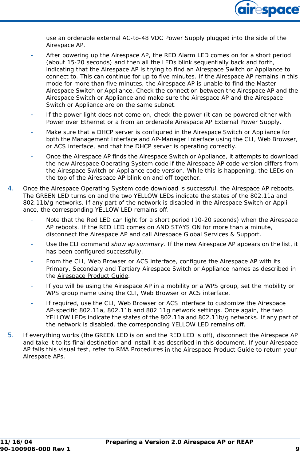 11/16/04 Preparing a Version 2.0 Airespace AP or REAP  90-100906-000 Rev 1 9use an orderable external AC-to-48 VDC Power Supply plugged into the side of the Airespace AP.-After powering up the Airespace AP, the RED Alarm LED comes on for a short period (about 15-20 seconds) and then all the LEDs blink sequentially back and forth, indicating that the Airespace AP is trying to find an Airespace Switch or Appliance to connect to. This can continue for up to five minutes. If the Airespace AP remains in this mode for more than five minutes, the Airespace AP is unable to find the Master Airespace Switch or Appliance. Check the connection between the Airespace AP and the Airespace Switch or Appliance and make sure the Airespace AP and the Airespace Switch or Appliance are on the same subnet. -If the power light does not come on, check the power (it can be powered either with Power over Ethernet or a from an orderable Airespace AP External Power Supply.-Make sure that a DHCP server is configured in the Airespace Switch or Appliance for both the Management Interface and AP-Manager Interface using the CLI, Web Browser, or ACS interface, and that the DHCP server is operating correctly. -Once the Airespace AP finds the Airespace Switch or Appliance, it attempts to download the new Airespace Operating System code if the Airespace AP code version differs from the Airespace Switch or Appliance code version. While this is happening, the LEDs on the top of the Airespace AP blink on and off together. 4. Once the Airespace Operating System code download is successful, the Airespace AP reboots. The GREEN LED turns on and the two YELLOW LEDs indicate the states of the 802.11a and 802.11b/g networks. If any part of the network is disabled in the Airespace Switch or Appli-ance, the corresponding YELLOW LED remains off. -Note that the Red LED can light for a short period (10-20 seconds) when the Airespace AP reboots. If the RED LED comes on AND STAYS ON for more than a minute, disconnect the Airespace AP and call Airespace Global Services &amp; Support. -Use the CLI command show ap summary. If the new Airespace AP appears on the list, it has been configured successfully.-From the CLI, Web Browser or ACS interface, configure the Airespace AP with its Primary, Secondary and Tertiary Airespace Switch or Appliance names as described in the Airespace Product Guide.-If you will be using the Airespace AP in a mobility or a WPS group, set the mobility or WPS group name using the CLI, Web Browser or ACS interface. -If required, use the CLI, Web Browser or ACS interface to customize the Airespace AP-specific 802.11a, 802.11b and 802.11g network settings. Once again, the two YELLOW LEDs indicate the states of the 802.11a and 802.11b/g networks. If any part of the network is disabled, the corresponding YELLOW LED remains off.5. If everything works (the GREEN LED is on and the RED LED is off), disconnect the Airespace AP and take it to its final destination and install it as described in this document. If your Airespace AP fails this visual test, refer to RMA Procedures in the Airespace Product Guide to return your Airespace APs.