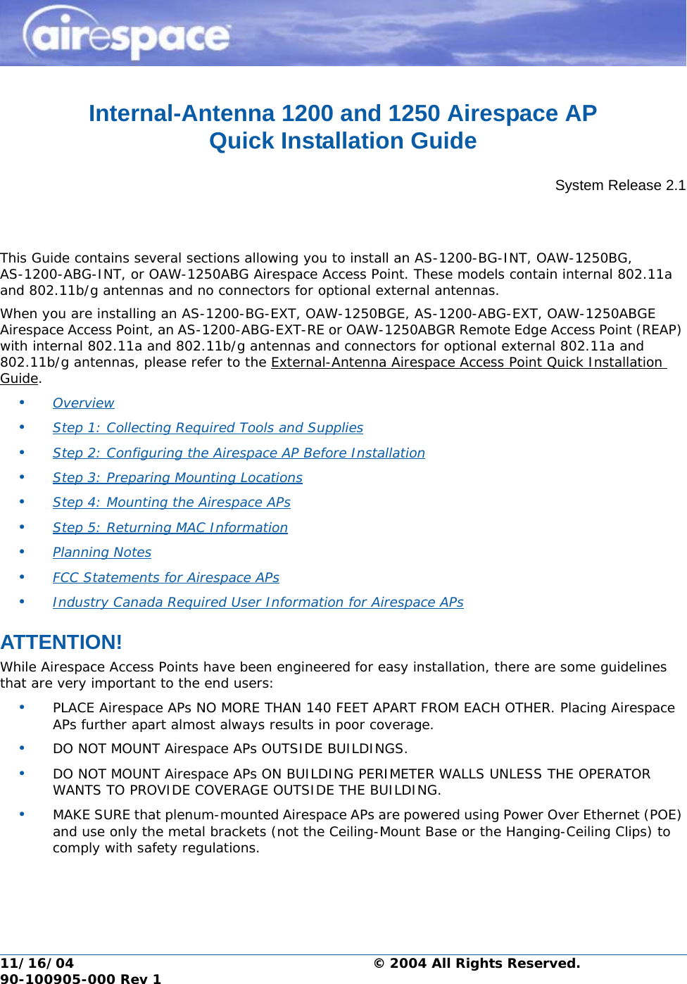 11/16/04 © 2004 All Rights Reserved.  90-100905-000 Rev 1Internal-Antenna 1200 and 1250 Airespace AP Quick Installation GuideInternal-Antenna Airespace Access Point Quick Installation GuideSystem Release 2.1This Guide contains several sections allowing you to install an AS-1200-BG-INT, OAW-1250BG, AS-1200-ABG-INT, or OAW-1250ABG Airespace Access Point. These models contain internal 802.11a and 802.11b/g antennas and no connectors for optional external antennas. When you are installing an AS-1200-BG-EXT, OAW-1250BGE, AS-1200-ABG-EXT, OAW-1250ABGE Airespace Access Point, an AS-1200-ABG-EXT-RE or OAW-1250ABGR Remote Edge Access Point (REAP) with internal 802.11a and 802.11b/g antennas and connectors for optional external 802.11a and 802.11b/g antennas, please refer to the External-Antenna Airespace Access Point Quick Installation Guide.•Overview •Step 1: Collecting Required Tools and Supplies •Step 2: Configuring the Airespace AP Before Installation •Step 3: Preparing Mounting Locations •Step 4: Mounting the Airespace APs •Step 5: Returning MAC Information •Planning Notes •FCC Statements for Airespace APs •Industry Canada Required User Information for Airespace APs ATTENTION!Special ConsiderationsWhile Airespace Access Points have been engineered for easy installation, there are some guidelines that are very important to the end users:•PLACE Airespace APs NO MORE THAN 140 FEET APART FROM EACH OTHER. Placing Airespace APs further apart almost always results in poor coverage.•DO NOT MOUNT Airespace APs OUTSIDE BUILDINGS.•DO NOT MOUNT Airespace APs ON BUILDING PERIMETER WALLS UNLESS THE OPERATOR WANTS TO PROVIDE COVERAGE OUTSIDE THE BUILDING.•MAKE SURE that plenum-mounted Airespace APs are powered using Power Over Ethernet (POE) and use only the metal brackets (not the Ceiling-Mount Base or the Hanging-Ceiling Clips) to comply with safety regulations.