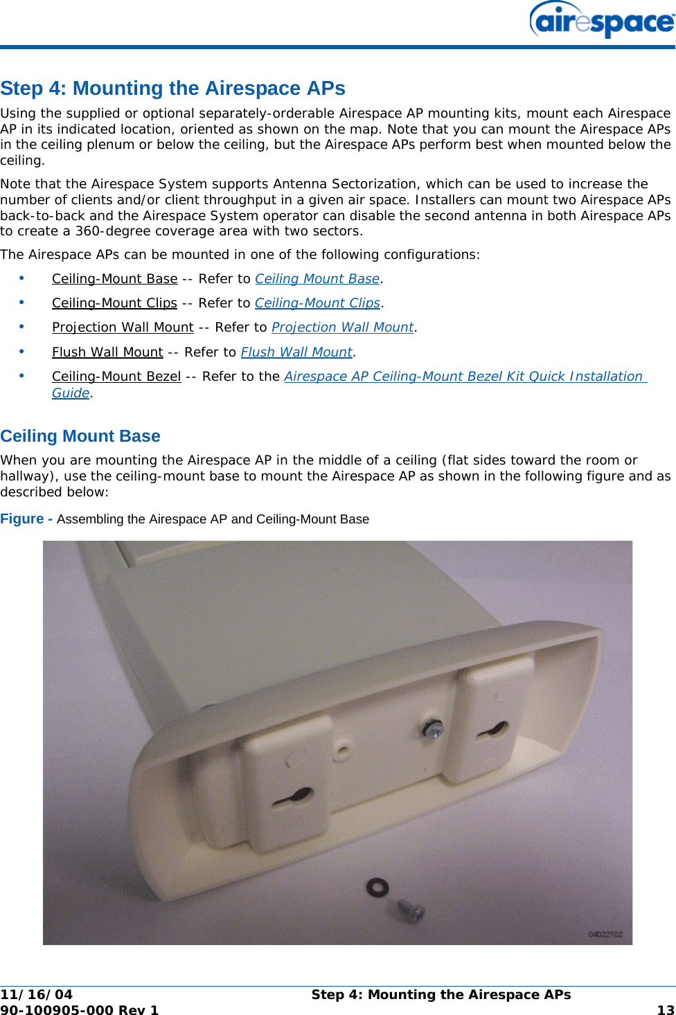 11/16/04 Step 4: Mounting the Airespace APs  90-100905-000 Rev 1 13Step 4: Mounting the Airespace APsStep 4: Mounting the Airespace APsUsing the supplied or optional separately-orderable Airespace AP mounting kits, mount each Airespace AP in its indicated location, oriented as shown on the map. Note that you can mount the Airespace APs in the ceiling plenum or below the ceiling, but the Airespace APs perform best when mounted below the ceiling.Note that the Airespace System supports Antenna Sectorization, which can be used to increase the number of clients and/or client throughput in a given air space. Installers can mount two Airespace APs back-to-back and the Airespace System operator can disable the second antenna in both Airespace APs to create a 360-degree coverage area with two sectors.The Airespace APs can be mounted in one of the following configurations:•Ceiling-Mount Base -- Refer to Ceiling Mount Base. •Ceiling-Mount Clips -- Refer to Ceiling-Mount Clips. •Projection Wall Mount -- Refer to Projection Wall Mount. •Flush Wall Mount -- Refer to Flush Wall Mount. •Ceiling-Mount Bezel -- Refer to the Airespace AP Ceiling-Mount Bezel Kit Quick Installation Guide. Ceiling Mount BaseCeiling Mount BaseWhen you are mounting the Airespace AP in the middle of a ceiling (flat sides toward the room or hallway), use the ceiling-mount base to mount the Airespace AP as shown in the following figure and as described below:Figure - Assembling the Airespace AP and Ceiling-Mount Base