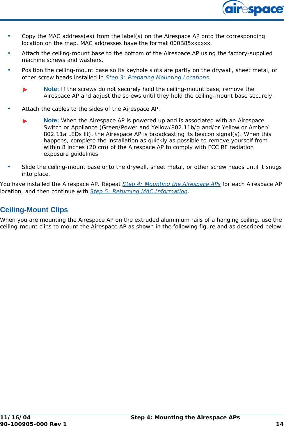 11/16/04 Step 4: Mounting the Airespace APs  90-100905-000 Rev 1 14•Copy the MAC address(es) from the label(s) on the Airespace AP onto the corresponding location on the map. MAC addresses have the format 000B85xxxxxx.•Attach the ceiling-mount base to the bottom of the Airespace AP using the factory-supplied machine screws and washers.•Position the ceiling-mount base so its keyhole slots are partly on the drywall, sheet metal, or other screw heads installed in Step 3: Preparing Mounting Locations.•Attach the cables to the sides of the Airespace AP.•Slide the ceiling-mount base onto the drywall, sheet metal, or other screw heads until it snugs into place.You have installed the Airespace AP. Repeat Step 4: Mounting the Airespace APs for each Airespace AP location, and then continue with Step 5: Returning MAC Information.Ceiling-Mount ClipsCeiling-Mount ClipsWhen you are mounting the Airespace AP on the extruded aluminium rails of a hanging ceiling, use the ceiling-mount clips to mount the Airespace AP as shown in the following figure and as described below:Note: If the screws do not securely hold the ceiling-mount base, remove the Airespace AP and adjust the screws until they hold the ceiling-mount base securely.Note: When the Airespace AP is powered up and is associated with an Airespace Switch or Appliance (Green/Power and Yellow/802.11b/g and/or Yellow or Amber/802.11a LEDs lit), the Airespace AP is broadcasting its beacon signal(s). When this happens, complete the installation as quickly as possible to remove yourself from within 8 inches (20 cm) of the Airespace AP to comply with FCC RF radiation exposure guidelines.