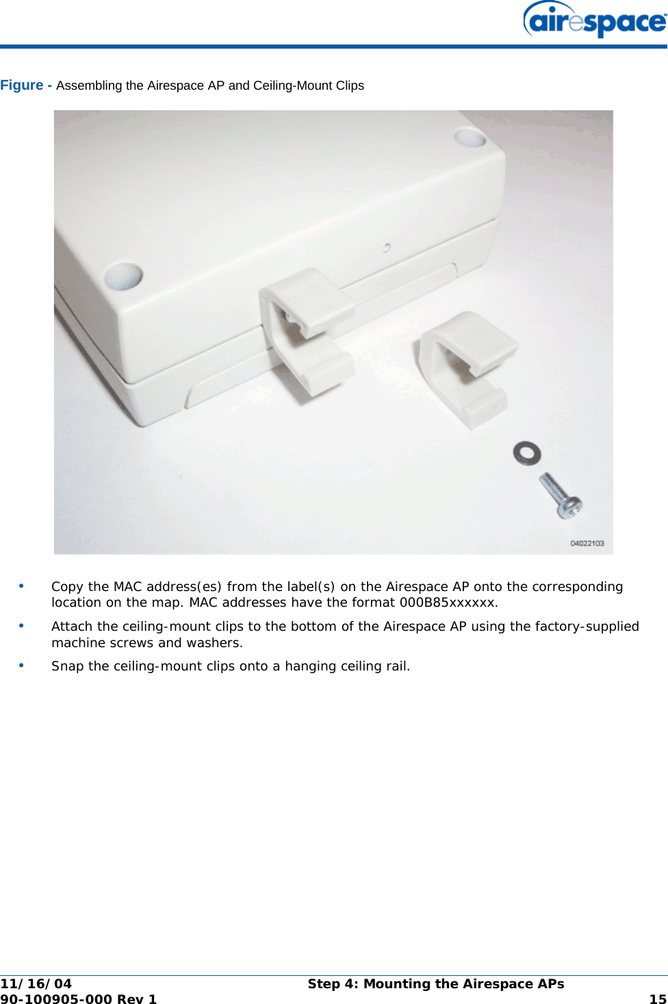 11/16/04 Step 4: Mounting the Airespace APs  90-100905-000 Rev 1 15Figure - Assembling the Airespace AP and Ceiling-Mount Clips•Copy the MAC address(es) from the label(s) on the Airespace AP onto the corresponding location on the map. MAC addresses have the format 000B85xxxxxx.•Attach the ceiling-mount clips to the bottom of the Airespace AP using the factory-supplied machine screws and washers.•Snap the ceiling-mount clips onto a hanging ceiling rail.