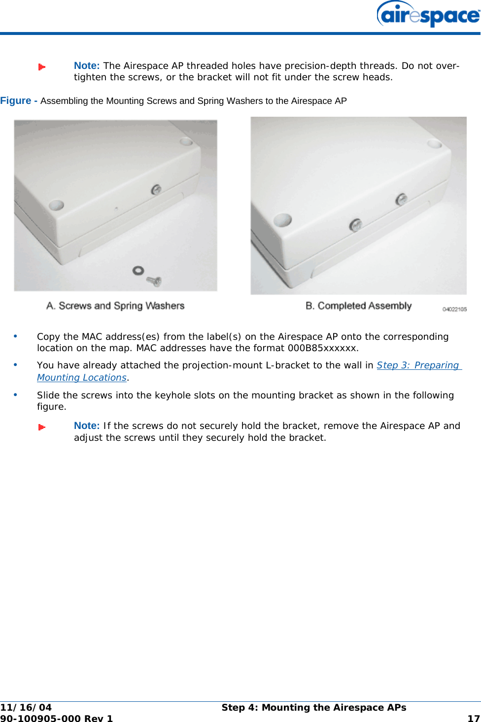 11/16/04 Step 4: Mounting the Airespace APs  90-100905-000 Rev 1 17Figure - Assembling the Mounting Screws and Spring Washers to the Airespace AP•Copy the MAC address(es) from the label(s) on the Airespace AP onto the corresponding location on the map. MAC addresses have the format 000B85xxxxxx.•You have already attached the projection-mount L-bracket to the wall in Step 3: Preparing Mounting Locations.•Slide the screws into the keyhole slots on the mounting bracket as shown in the following figure.Note: The Airespace AP threaded holes have precision-depth threads. Do not over-tighten the screws, or the bracket will not fit under the screw heads.Note: If the screws do not securely hold the bracket, remove the Airespace AP and adjust the screws until they securely hold the bracket.