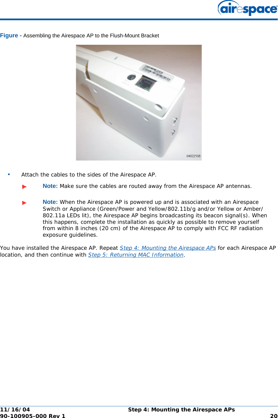 11/16/04 Step 4: Mounting the Airespace APs  90-100905-000 Rev 1 20Figure - Assembling the Airespace AP to the Flush-Mount Bracket•Attach the cables to the sides of the Airespace AP.You have installed the Airespace AP. Repeat Step 4: Mounting the Airespace APs for each Airespace AP location, and then continue with Step 5: Returning MAC Information.Note: Make sure the cables are routed away from the Airespace AP antennas.Note: When the Airespace AP is powered up and is associated with an Airespace Switch or Appliance (Green/Power and Yellow/802.11b/g and/or Yellow or Amber/802.11a LEDs lit), the Airespace AP begins broadcasting its beacon signal(s). When this happens, complete the installation as quickly as possible to remove yourself from within 8 inches (20 cm) of the Airespace AP to comply with FCC RF radiation exposure guidelines.