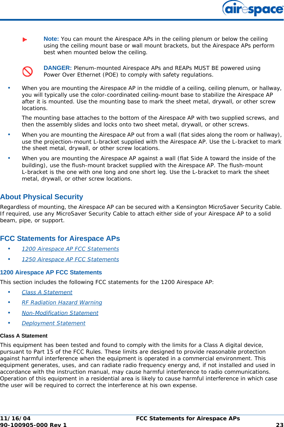 11/16/04 FCC Statements for Airespace APs  90-100905-000 Rev 1 23•When you are mounting the Airespace AP in the middle of a ceiling, ceiling plenum, or hallway, you will typically use the color-coordinated ceiling-mount base to stabilize the Airespace AP after it is mounted. Use the mounting base to mark the sheet metal, drywall, or other screw locations.The mounting base attaches to the bottom of the Airespace AP with two supplied screws, and then the assembly slides and locks onto two sheet metal, drywall, or other screws. •When you are mounting the Airespace AP out from a wall (flat sides along the room or hallway), use the projection-mount L-bracket supplied with the Airespace AP. Use the L-bracket to mark the sheet metal, drywall, or other screw locations.•When you are mounting the Airespace AP against a wall (flat Side A toward the inside of the building), use the flush-mount bracket supplied with the Airespace AP. The flush-mount L-bracket is the one with one long and one short leg. Use the L-bracket to mark the sheet metal, drywall, or other screw locations.About Physical SecurityAbout Physical SecurityRegardless of mounting, the Airespace AP can be secured with a Kensington MicroSaver Security Cable. If required, use any MicroSaver Security Cable to attach either side of your Airespace AP to a solid beam, pipe, or support.FCC Statements for Airespace APsFCC Statements for Airespace APs•1200 Airespace AP FCC Statements •1250 Airespace AP FCC Statements 1200 Airespace AP FCC Statements1200 Airespace AP FCC StatementsThis section includes the following FCC statements for the 1200 Airespace AP:•Class A Statement •RF Radiation Hazard Warning •Non-Modification Statement •Deployment Statement Class A StatementClass A StatementThis equipment has been tested and found to comply with the limits for a Class A digital device, pursuant to Part 15 of the FCC Rules. These limits are designed to provide reasonable protection against harmful interference when the equipment is operated in a commercial environment. This equipment generates, uses, and can radiate radio frequency energy and, if not installed and used in accordance with the instruction manual, may cause harmful interference to radio communications. Operation of this equipment in a residential area is likely to cause harmful interference in which case the user will be required to correct the interference at his own expense.Note: You can mount the Airespace APs in the ceiling plenum or below the ceiling using the ceiling mount base or wall mount brackets, but the Airespace APs perform best when mounted below the ceiling.DANGER: Plenum-mounted Airespace APs and REAPs MUST BE powered using Power Over Ethernet (POE) to comply with safety regulations.