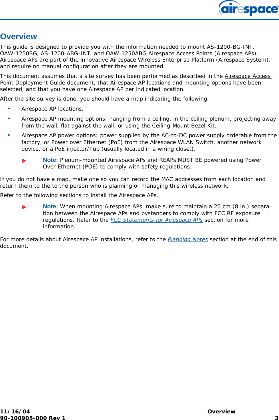 11/16/04 Overview  90-100905-000 Rev 1 3OverviewOverviewThis guide is designed to provide you with the information needed to mount AS-1200-BG-INT, OAW-1250BG, AS-1200-ABG-INT, and OAW-1250ABG Airespace Access Points (Airespace APs). Airespace APs are part of the innovative Airespace Wireless Enterprise Platform (Airespace System), and require no manual configuration after they are mounted. This document assumes that a site survey has been performed as described in the Airespace Access Point Deployment Guide document, that Airespace AP locations and mounting options have been selected, and that you have one Airespace AP per indicated location. After the site survey is done, you should have a map indicating the following:•Airespace AP locations.•Airespace AP mounting options: hanging from a ceiling, in the ceiling plenum, projecting away from the wall, flat against the wall, or using the Ceiling-Mount Bezel Kit.•Airespace AP power options: power supplied by the AC-to-DC power supply orderable from the factory, or Power over Ethernet (PoE) from the Airespace WLAN Switch, another network device, or a PoE injector/hub (usually located in a wiring closet).If you do not have a map, make one so you can record the MAC addresses from each location and return them to the to the person who is planning or managing this wireless network.Refer to the following sections to install the Airespace APs.For more details about Airespace AP installations, refer to the Planning Notes section at the end of this document.Note: Plenum-mounted Airespace APs and REAPs MUST BE powered using Power Over Ethernet (POE) to comply with safety regulations.Note: When mounting Airespace APs, make sure to maintain a 20 cm (8 in.) separa-tion between the Airespace APs and bystanders to comply with FCC RF exposure regulations. Refer to the FCC Statements for Airespace APs section for more information.