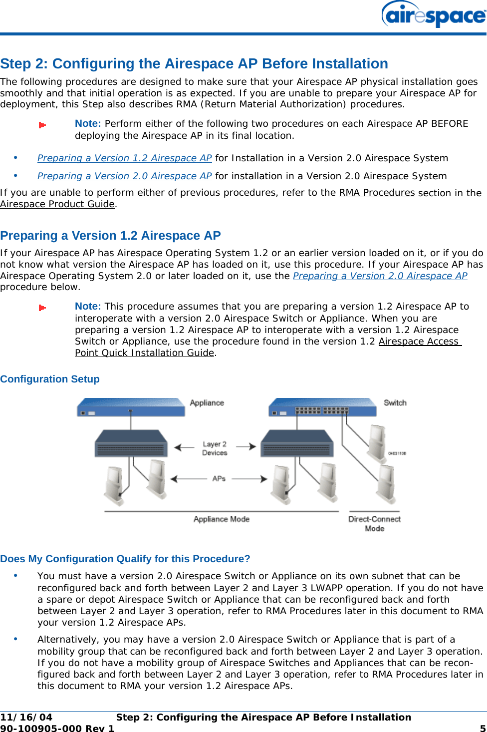 11/16/04 Step 2: Configuring the Airespace AP Before Installation  90-100905-000 Rev 1 5Step 2: Configuring the Airespace AP Before InstallationStep 2: Configuring the Airespace AP Before InstallationThe following procedures are designed to make sure that your Airespace AP physical installation goes smoothly and that initial operation is as expected. If you are unable to prepare your Airespace AP for deployment, this Step also describes RMA (Return Material Authorization) procedures.•Preparing a Version 1.2 Airespace AP for Installation in a Version 2.0 Airespace System•Preparing a Version 2.0 Airespace AP for installation in a Version 2.0 Airespace SystemIf you are unable to perform either of previous procedures, refer to the RMA Procedures section in the Airespace Product Guide.Preparing a Version 1.2 Airespace APPreparing a Version 1.2 Airespace APIf your Airespace AP has Airespace Operating System 1.2 or an earlier version loaded on it, or if you do not know what version the Airespace AP has loaded on it, use this procedure. If your Airespace AP has Airespace Operating System 2.0 or later loaded on it, use the Preparing a Version 2.0 Airespace AP procedure below.Configuration SetupConfiguration SetupDoes My Configuration Qualify for this Procedure?Does My Configuration Qualify for this Procedure?•You must have a version 2.0 Airespace Switch or Appliance on its own subnet that can be reconfigured back and forth between Layer 2 and Layer 3 LWAPP operation. If you do not have a spare or depot Airespace Switch or Appliance that can be reconfigured back and forth between Layer 2 and Layer 3 operation, refer to RMA Procedures later in this document to RMA your version 1.2 Airespace APs.•Alternatively, you may have a version 2.0 Airespace Switch or Appliance that is part of a mobility group that can be reconfigured back and forth between Layer 2 and Layer 3 operation. If you do not have a mobility group of Airespace Switches and Appliances that can be recon-figured back and forth between Layer 2 and Layer 3 operation, refer to RMA Procedures later in this document to RMA your version 1.2 Airespace APs.Note: Perform either of the following two procedures on each Airespace AP BEFORE deploying the Airespace AP in its final location.Note: This procedure assumes that you are preparing a version 1.2 Airespace AP to interoperate with a version 2.0 Airespace Switch or Appliance. When you are preparing a version 1.2 Airespace AP to interoperate with a version 1.2 Airespace Switch or Appliance, use the procedure found in the version 1.2 Airespace Access Point Quick Installation Guide.