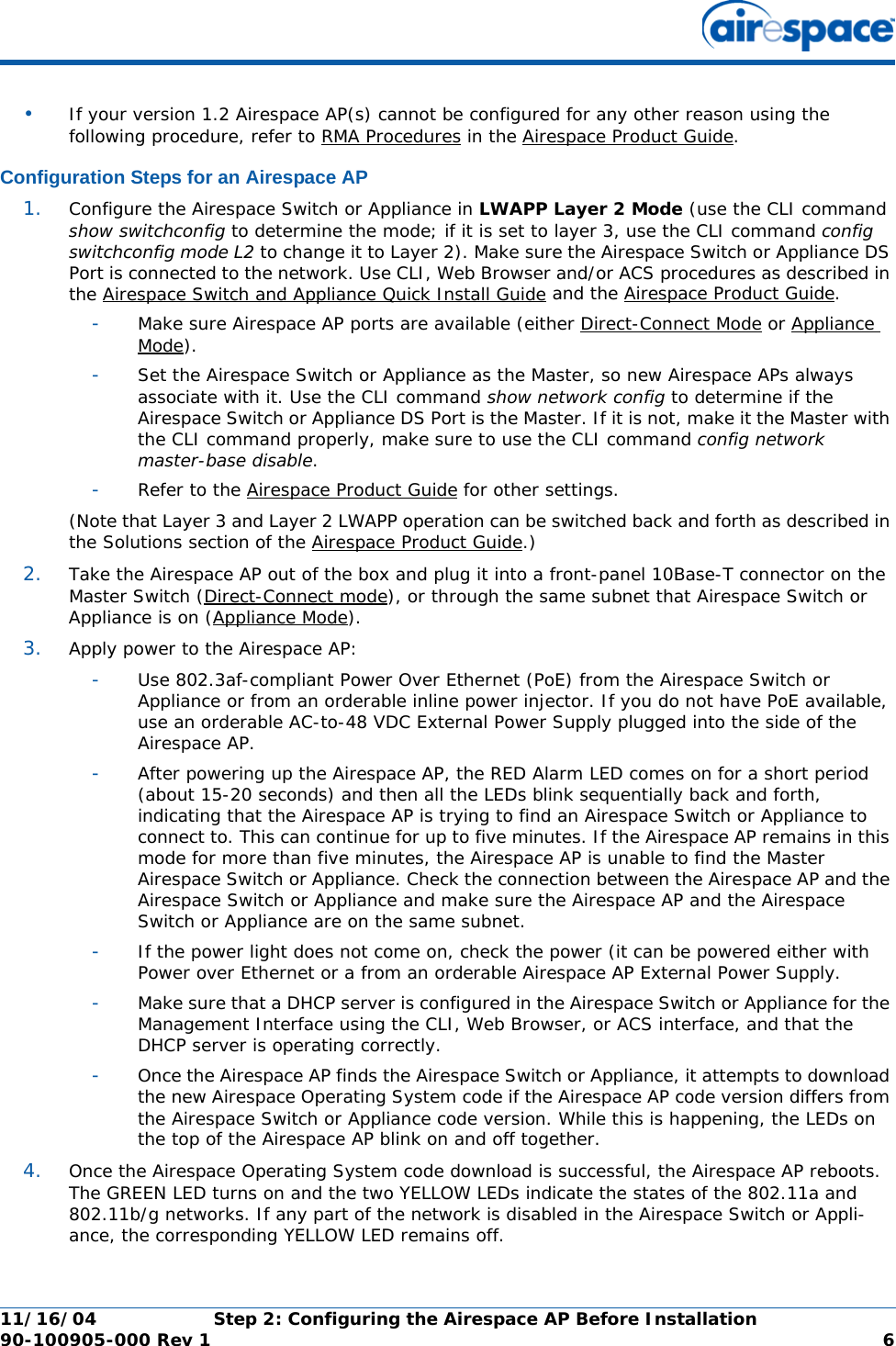 11/16/04 Step 2: Configuring the Airespace AP Before Installation  90-100905-000 Rev 1 6•If your version 1.2 Airespace AP(s) cannot be configured for any other reason using the following procedure, refer to RMA Procedures in the Airespace Product Guide.Configuration Steps for an Airespace APConfiguration Steps for an Airespace AP1. Configure the Airespace Switch or Appliance in LWAPP Layer 2 Mode (use the CLI command show switchconfig to determine the mode; if it is set to layer 3, use the CLI command config switchconfig mode L2 to change it to Layer 2). Make sure the Airespace Switch or Appliance DS Port is connected to the network. Use CLI, Web Browser and/or ACS procedures as described in the Airespace Switch and Appliance Quick Install Guide and the Airespace Product Guide. -Make sure Airespace AP ports are available (either Direct-Connect Mode or Appliance Mode).-Set the Airespace Switch or Appliance as the Master, so new Airespace APs always associate with it. Use the CLI command show network config to determine if the Airespace Switch or Appliance DS Port is the Master. If it is not, make it the Master with the CLI command properly, make sure to use the CLI command config network master-base disable.-Refer to the Airespace Product Guide for other settings.(Note that Layer 3 and Layer 2 LWAPP operation can be switched back and forth as described in the Solutions section of the Airespace Product Guide.)2. Take the Airespace AP out of the box and plug it into a front-panel 10Base-T connector on the Master Switch (Direct-Connect mode), or through the same subnet that Airespace Switch or Appliance is on (Appliance Mode).3. Apply power to the Airespace AP:-Use 802.3af-compliant Power Over Ethernet (PoE) from the Airespace Switch or Appliance or from an orderable inline power injector. If you do not have PoE available, use an orderable AC-to-48 VDC External Power Supply plugged into the side of the Airespace AP.-After powering up the Airespace AP, the RED Alarm LED comes on for a short period (about 15-20 seconds) and then all the LEDs blink sequentially back and forth, indicating that the Airespace AP is trying to find an Airespace Switch or Appliance to connect to. This can continue for up to five minutes. If the Airespace AP remains in this mode for more than five minutes, the Airespace AP is unable to find the Master Airespace Switch or Appliance. Check the connection between the Airespace AP and the Airespace Switch or Appliance and make sure the Airespace AP and the Airespace Switch or Appliance are on the same subnet. -If the power light does not come on, check the power (it can be powered either with Power over Ethernet or a from an orderable Airespace AP External Power Supply.-Make sure that a DHCP server is configured in the Airespace Switch or Appliance for the Management Interface using the CLI, Web Browser, or ACS interface, and that the DHCP server is operating correctly. -Once the Airespace AP finds the Airespace Switch or Appliance, it attempts to download the new Airespace Operating System code if the Airespace AP code version differs from the Airespace Switch or Appliance code version. While this is happening, the LEDs on the top of the Airespace AP blink on and off together. 4. Once the Airespace Operating System code download is successful, the Airespace AP reboots. The GREEN LED turns on and the two YELLOW LEDs indicate the states of the 802.11a and 802.11b/g networks. If any part of the network is disabled in the Airespace Switch or Appli-ance, the corresponding YELLOW LED remains off. 
