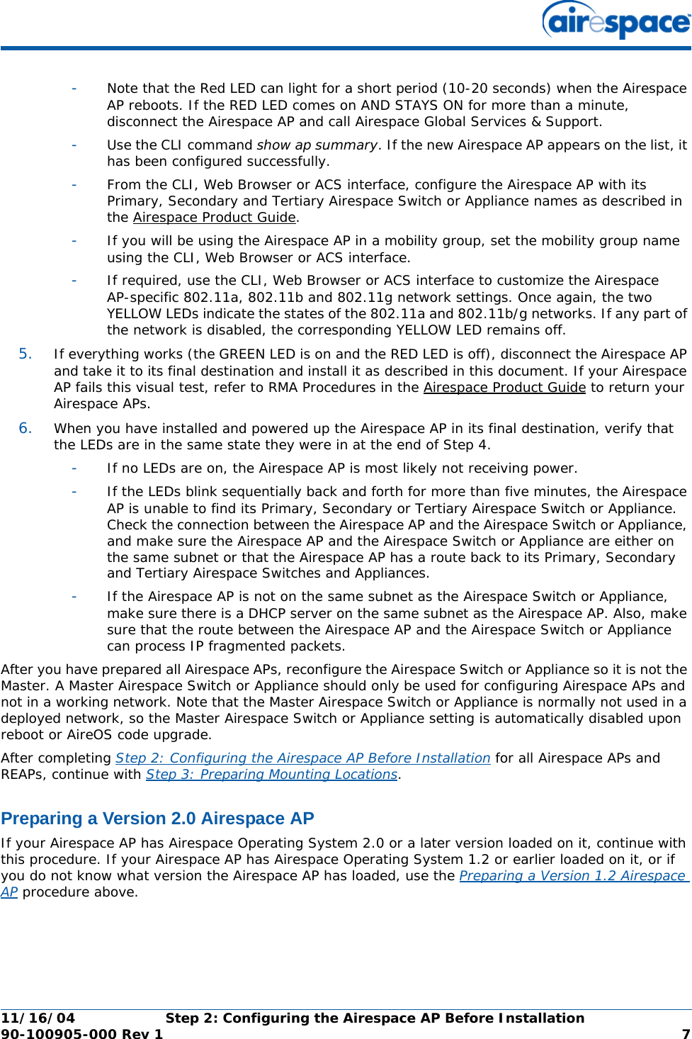 11/16/04 Step 2: Configuring the Airespace AP Before Installation  90-100905-000 Rev 1 7-Note that the Red LED can light for a short period (10-20 seconds) when the Airespace AP reboots. If the RED LED comes on AND STAYS ON for more than a minute, disconnect the Airespace AP and call Airespace Global Services &amp; Support. -Use the CLI command show ap summary. If the new Airespace AP appears on the list, it has been configured successfully.-From the CLI, Web Browser or ACS interface, configure the Airespace AP with its Primary, Secondary and Tertiary Airespace Switch or Appliance names as described in the Airespace Product Guide.-If you will be using the Airespace AP in a mobility group, set the mobility group name using the CLI, Web Browser or ACS interface. -If required, use the CLI, Web Browser or ACS interface to customize the Airespace AP-specific 802.11a, 802.11b and 802.11g network settings. Once again, the two YELLOW LEDs indicate the states of the 802.11a and 802.11b/g networks. If any part of the network is disabled, the corresponding YELLOW LED remains off.5. If everything works (the GREEN LED is on and the RED LED is off), disconnect the Airespace AP and take it to its final destination and install it as described in this document. If your Airespace AP fails this visual test, refer to RMA Procedures in the Airespace Product Guide to return your Airespace APs.6. When you have installed and powered up the Airespace AP in its final destination, verify that the LEDs are in the same state they were in at the end of Step 4. -If no LEDs are on, the Airespace AP is most likely not receiving power. -If the LEDs blink sequentially back and forth for more than five minutes, the Airespace AP is unable to find its Primary, Secondary or Tertiary Airespace Switch or Appliance. Check the connection between the Airespace AP and the Airespace Switch or Appliance, and make sure the Airespace AP and the Airespace Switch or Appliance are either on the same subnet or that the Airespace AP has a route back to its Primary, Secondary and Tertiary Airespace Switches and Appliances. -If the Airespace AP is not on the same subnet as the Airespace Switch or Appliance, make sure there is a DHCP server on the same subnet as the Airespace AP. Also, make sure that the route between the Airespace AP and the Airespace Switch or Appliance can process IP fragmented packets.After you have prepared all Airespace APs, reconfigure the Airespace Switch or Appliance so it is not the Master. A Master Airespace Switch or Appliance should only be used for configuring Airespace APs and not in a working network. Note that the Master Airespace Switch or Appliance is normally not used in a deployed network, so the Master Airespace Switch or Appliance setting is automatically disabled upon reboot or AireOS code upgrade.After completing Step 2: Configuring the Airespace AP Before Installation for all Airespace APs and REAPs, continue with Step 3: Preparing Mounting Locations.Preparing a Version 2.0 Airespace APPreparing a Version 2.0 Airespace APIf your Airespace AP has Airespace Operating System 2.0 or a later version loaded on it, continue with this procedure. If your Airespace AP has Airespace Operating System 1.2 or earlier loaded on it, or if you do not know what version the Airespace AP has loaded, use the Preparing a Version 1.2 Airespace AP procedure above. 