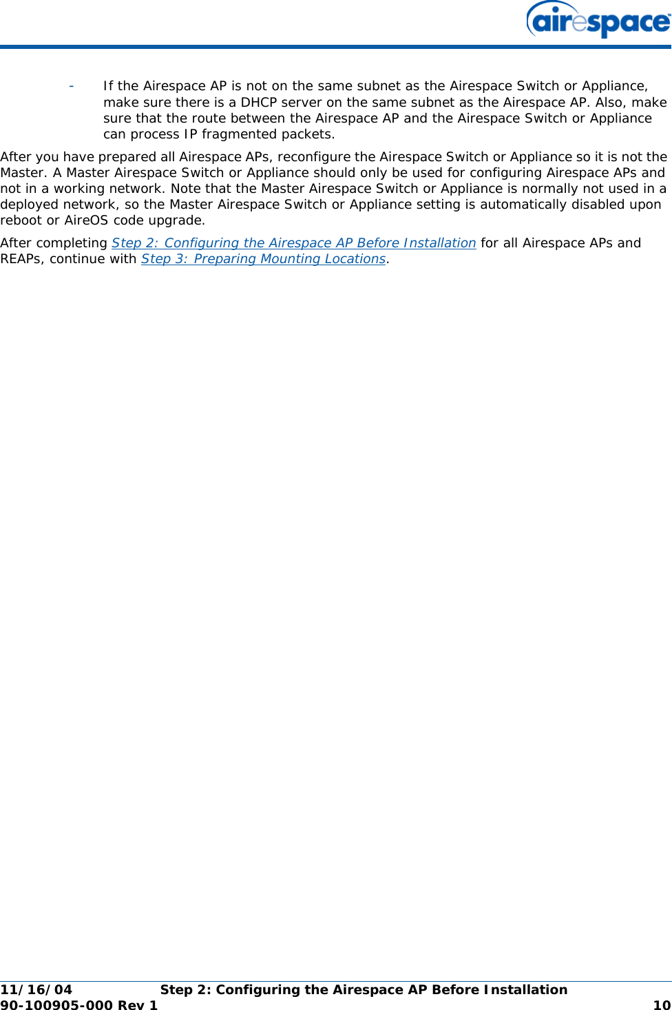 11/16/04 Step 2: Configuring the Airespace AP Before Installation  90-100905-000 Rev 1 10-If the Airespace AP is not on the same subnet as the Airespace Switch or Appliance, make sure there is a DHCP server on the same subnet as the Airespace AP. Also, make sure that the route between the Airespace AP and the Airespace Switch or Appliance can process IP fragmented packets.After you have prepared all Airespace APs, reconfigure the Airespace Switch or Appliance so it is not the Master. A Master Airespace Switch or Appliance should only be used for configuring Airespace APs and not in a working network. Note that the Master Airespace Switch or Appliance is normally not used in a deployed network, so the Master Airespace Switch or Appliance setting is automatically disabled upon reboot or AireOS code upgrade.After completing Step 2: Configuring the Airespace AP Before Installation for all Airespace APs and REAPs, continue with Step 3: Preparing Mounting Locations.