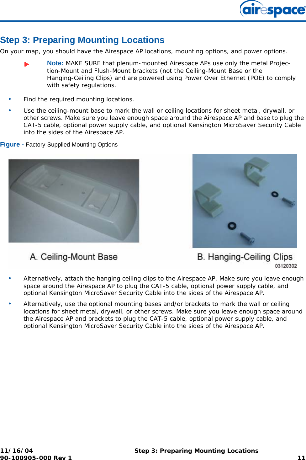 11/16/04 Step 3: Preparing Mounting Locations  90-100905-000 Rev 1 11Step 3: Preparing Mounting LocationsStep 3: Preparing Mounting LocationsOn your map, you should have the Airespace AP locations, mounting options, and power options.•Find the required mounting locations.•Use the ceiling-mount base to mark the wall or ceiling locations for sheet metal, drywall, or other screws. Make sure you leave enough space around the Airespace AP and base to plug the CAT-5 cable, optional power supply cable, and optional Kensington MicroSaver Security Cable into the sides of the Airespace AP.Figure - Factory-Supplied Mounting Options•Alternatively, attach the hanging ceiling clips to the Airespace AP. Make sure you leave enough space around the Airespace AP to plug the CAT-5 cable, optional power supply cable, and optional Kensington MicroSaver Security Cable into the sides of the Airespace AP.•Alternatively, use the optional mounting bases and/or brackets to mark the wall or ceiling locations for sheet metal, drywall, or other screws. Make sure you leave enough space around the Airespace AP and brackets to plug the CAT-5 cable, optional power supply cable, and optional Kensington MicroSaver Security Cable into the sides of the Airespace AP.Note: MAKE SURE that plenum-mounted Airespace APs use only the metal Projec-tion-Mount and Flush-Mount brackets (not the Ceiling-Mount Base or the Hanging-Ceiling Clips) and are powered using Power Over Ethernet (POE) to comply with safety regulations.