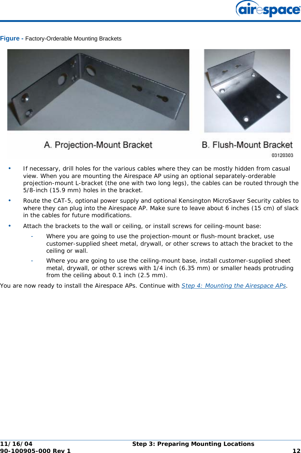 11/16/04 Step 3: Preparing Mounting Locations  90-100905-000 Rev 1 12Figure - Factory-Orderable Mounting Brackets•If necessary, drill holes for the various cables where they can be mostly hidden from casual view. When you are mounting the Airespace AP using an optional separately-orderable projection-mount L-bracket (the one with two long legs), the cables can be routed through the 5/8-inch (15.9 mm) holes in the bracket.•Route the CAT-5, optional power supply and optional Kensington MicroSaver Security cables to where they can plug into the Airespace AP. Make sure to leave about 6 inches (15 cm) of slack in the cables for future modifications.•Attach the brackets to the wall or ceiling, or install screws for ceiling-mount base:-Where you are going to use the projection-mount or flush-mount bracket, use customer-supplied sheet metal, drywall, or other screws to attach the bracket to the ceiling or wall.-Where you are going to use the ceiling-mount base, install customer-supplied sheet metal, drywall, or other screws with 1/4 inch (6.35 mm) or smaller heads protruding from the ceiling about 0.1 inch (2.5 mm).You are now ready to install the Airespace APs. Continue with Step 4: Mounting the Airespace APs.