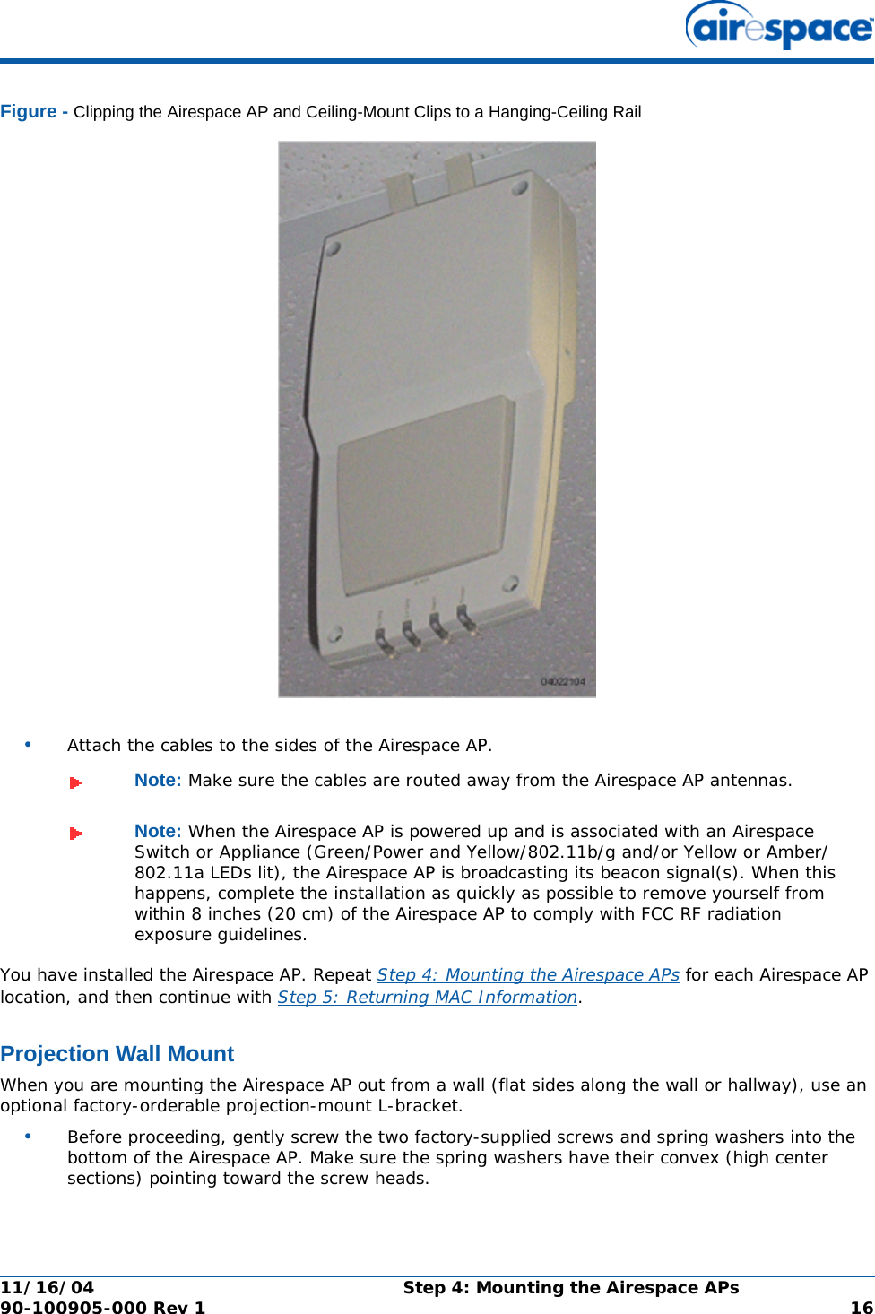 11/16/04 Step 4: Mounting the Airespace APs  90-100905-000 Rev 1 16Figure - Clipping the Airespace AP and Ceiling-Mount Clips to a Hanging-Ceiling Rail•Attach the cables to the sides of the Airespace AP.You have installed the Airespace AP. Repeat Step 4: Mounting the Airespace APs for each Airespace AP location, and then continue with Step 5: Returning MAC Information.Projection Wall MountProjection Wall MountWhen you are mounting the Airespace AP out from a wall (flat sides along the wall or hallway), use an optional factory-orderable projection-mount L-bracket.•Before proceeding, gently screw the two factory-supplied screws and spring washers into the bottom of the Airespace AP. Make sure the spring washers have their convex (high center sections) pointing toward the screw heads.Note: Make sure the cables are routed away from the Airespace AP antennas.Note: When the Airespace AP is powered up and is associated with an Airespace Switch or Appliance (Green/Power and Yellow/802.11b/g and/or Yellow or Amber/802.11a LEDs lit), the Airespace AP is broadcasting its beacon signal(s). When this happens, complete the installation as quickly as possible to remove yourself from within 8 inches (20 cm) of the Airespace AP to comply with FCC RF radiation exposure guidelines.