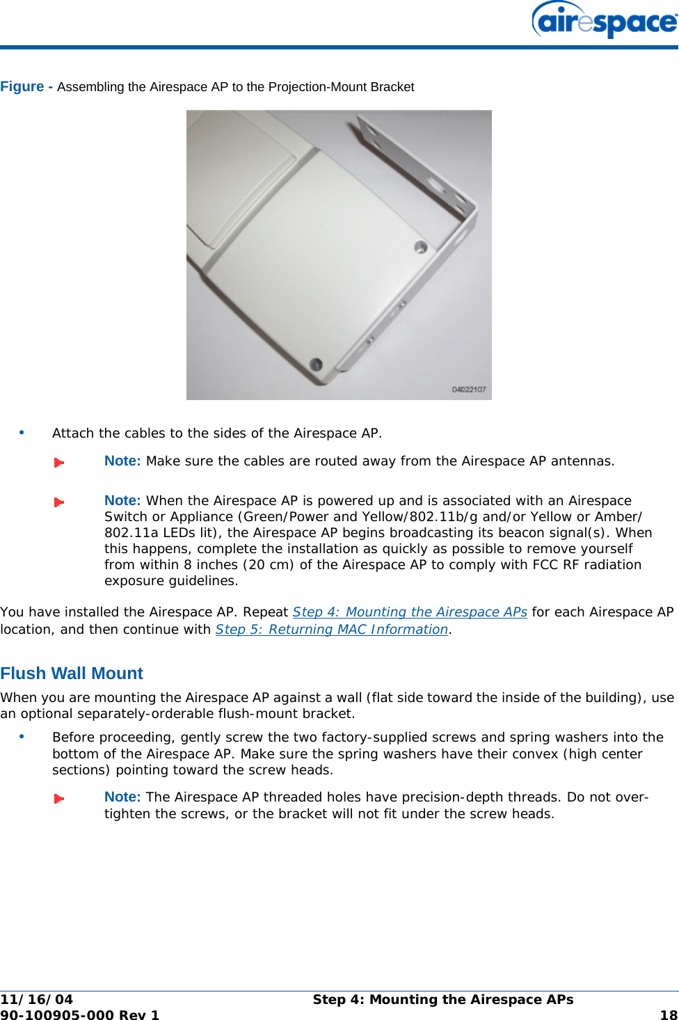 11/16/04 Step 4: Mounting the Airespace APs  90-100905-000 Rev 1 18Figure - Assembling the Airespace AP to the Projection-Mount Bracket•Attach the cables to the sides of the Airespace AP.You have installed the Airespace AP. Repeat Step 4: Mounting the Airespace APs for each Airespace AP location, and then continue with Step 5: Returning MAC Information.Flush Wall MountFlush Wall MountWhen you are mounting the Airespace AP against a wall (flat side toward the inside of the building), use an optional separately-orderable flush-mount bracket.•Before proceeding, gently screw the two factory-supplied screws and spring washers into the bottom of the Airespace AP. Make sure the spring washers have their convex (high center sections) pointing toward the screw heads.Note: Make sure the cables are routed away from the Airespace AP antennas.Note: When the Airespace AP is powered up and is associated with an Airespace Switch or Appliance (Green/Power and Yellow/802.11b/g and/or Yellow or Amber/802.11a LEDs lit), the Airespace AP begins broadcasting its beacon signal(s). When this happens, complete the installation as quickly as possible to remove yourself from within 8 inches (20 cm) of the Airespace AP to comply with FCC RF radiation exposure guidelines.Note: The Airespace AP threaded holes have precision-depth threads. Do not over-tighten the screws, or the bracket will not fit under the screw heads.