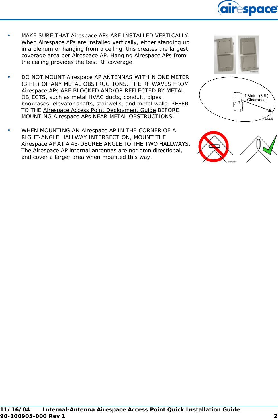 11/16/04 Internal-Antenna Airespace Access Point Quick Installation Guide  90-100905-000 Rev 1 2•MAKE SURE THAT Airespace APs ARE INSTALLED VERTICALLY. When Airespace APs are installed vertically, either standing up in a plenum or hanging from a ceiling, this creates the largest coverage area per Airespace AP. Hanging Airespace APs from the ceiling provides the best RF coverage.•DO NOT MOUNT Airespace AP ANTENNAS WITHIN ONE METER (3 FT.) OF ANY METAL OBSTRUCTIONS. THE RF WAVES FROM Airespace APs ARE BLOCKED AND/OR REFLECTED BY METAL OBJECTS, such as metal HVAC ducts, conduit, pipes, bookcases, elevator shafts, stairwells, and metal walls. REFER TO THE Airespace Access Point Deployment Guide BEFORE MOUNTING Airespace APs NEAR METAL OBSTRUCTIONS.•WHEN MOUNTING AN Airespace AP IN THE CORNER OF A RIGHT-ANGLE HALLWAY INTERSECTION, MOUNT THE Airespace AP AT A 45-DEGREE ANGLE TO THE TWO HALLWAYS. The Airespace AP internal antennas are not omnidirectional, and cover a larger area when mounted this way.