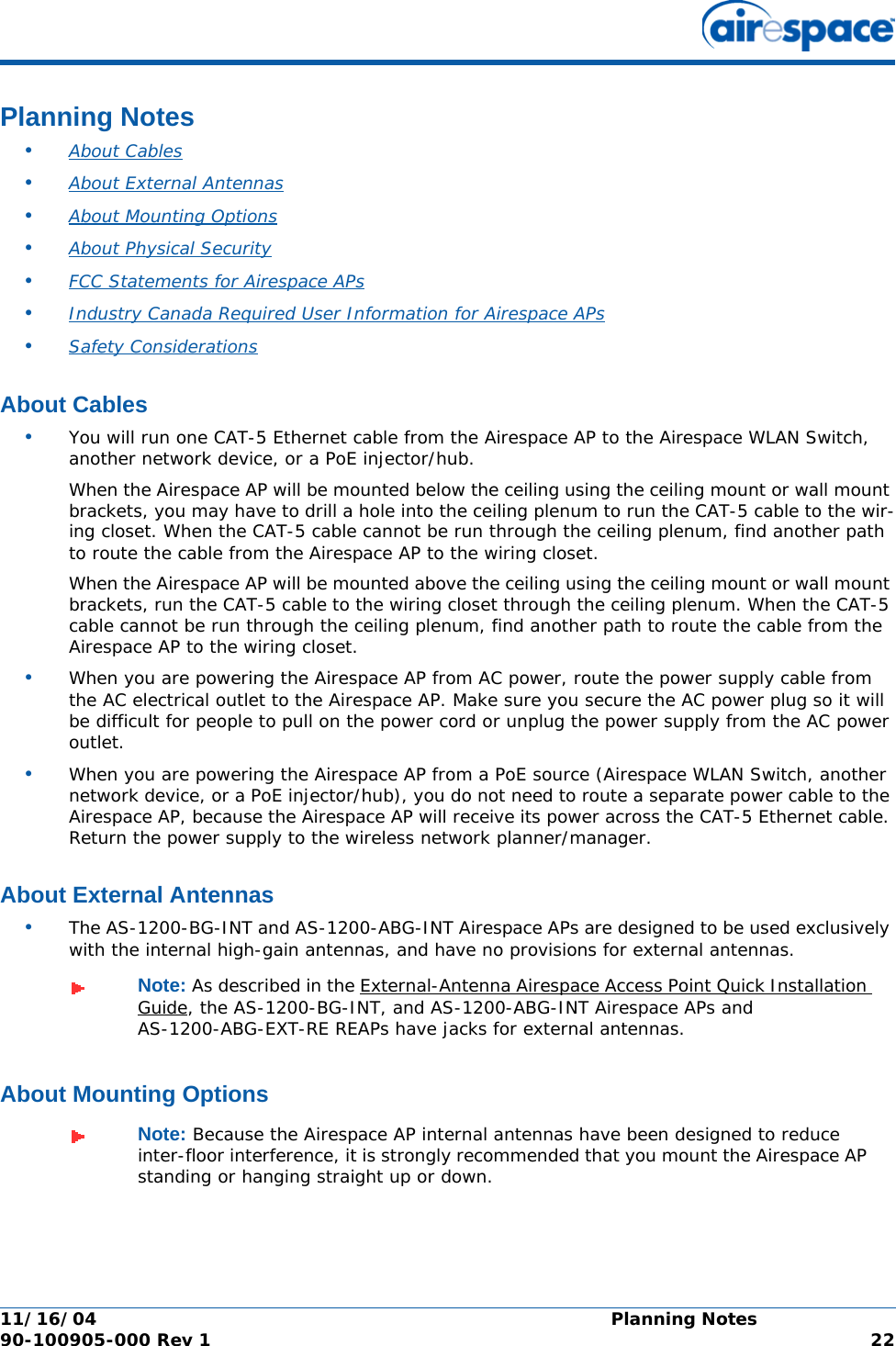 11/16/04 Planning Notes  90-100905-000 Rev 1 22Planning NotesPlanning Notes•About Cables •About External Antennas •About Mounting Options •About Physical Security •FCC Statements for Airespace APs •Industry Canada Required User Information for Airespace APs •Safety Considerations About CablesAbout Cables•You will run one CAT-5 Ethernet cable from the Airespace AP to the Airespace WLAN Switch, another network device, or a PoE injector/hub. When the Airespace AP will be mounted below the ceiling using the ceiling mount or wall mount brackets, you may have to drill a hole into the ceiling plenum to run the CAT-5 cable to the wir-ing closet. When the CAT-5 cable cannot be run through the ceiling plenum, find another path to route the cable from the Airespace AP to the wiring closet.When the Airespace AP will be mounted above the ceiling using the ceiling mount or wall mount brackets, run the CAT-5 cable to the wiring closet through the ceiling plenum. When the CAT-5 cable cannot be run through the ceiling plenum, find another path to route the cable from the Airespace AP to the wiring closet.•When you are powering the Airespace AP from AC power, route the power supply cable from the AC electrical outlet to the Airespace AP. Make sure you secure the AC power plug so it will be difficult for people to pull on the power cord or unplug the power supply from the AC power outlet. •When you are powering the Airespace AP from a PoE source (Airespace WLAN Switch, another network device, or a PoE injector/hub), you do not need to route a separate power cable to the Airespace AP, because the Airespace AP will receive its power across the CAT-5 Ethernet cable. Return the power supply to the wireless network planner/manager.About External AntennasAbout External Antennas•The AS-1200-BG-INT and AS-1200-ABG-INT Airespace APs are designed to be used exclusively with the internal high-gain antennas, and have no provisions for external antennas.About Mounting OptionsAbout Mounting OptionsNote: As described in the External-Antenna Airespace Access Point Quick Installation Guide, the AS-1200-BG-INT, and AS-1200-ABG-INT Airespace APs and AS-1200-ABG-EXT-RE REAPs have jacks for external antennas.Note: Because the Airespace AP internal antennas have been designed to reduce inter-floor interference, it is strongly recommended that you mount the Airespace AP standing or hanging straight up or down.