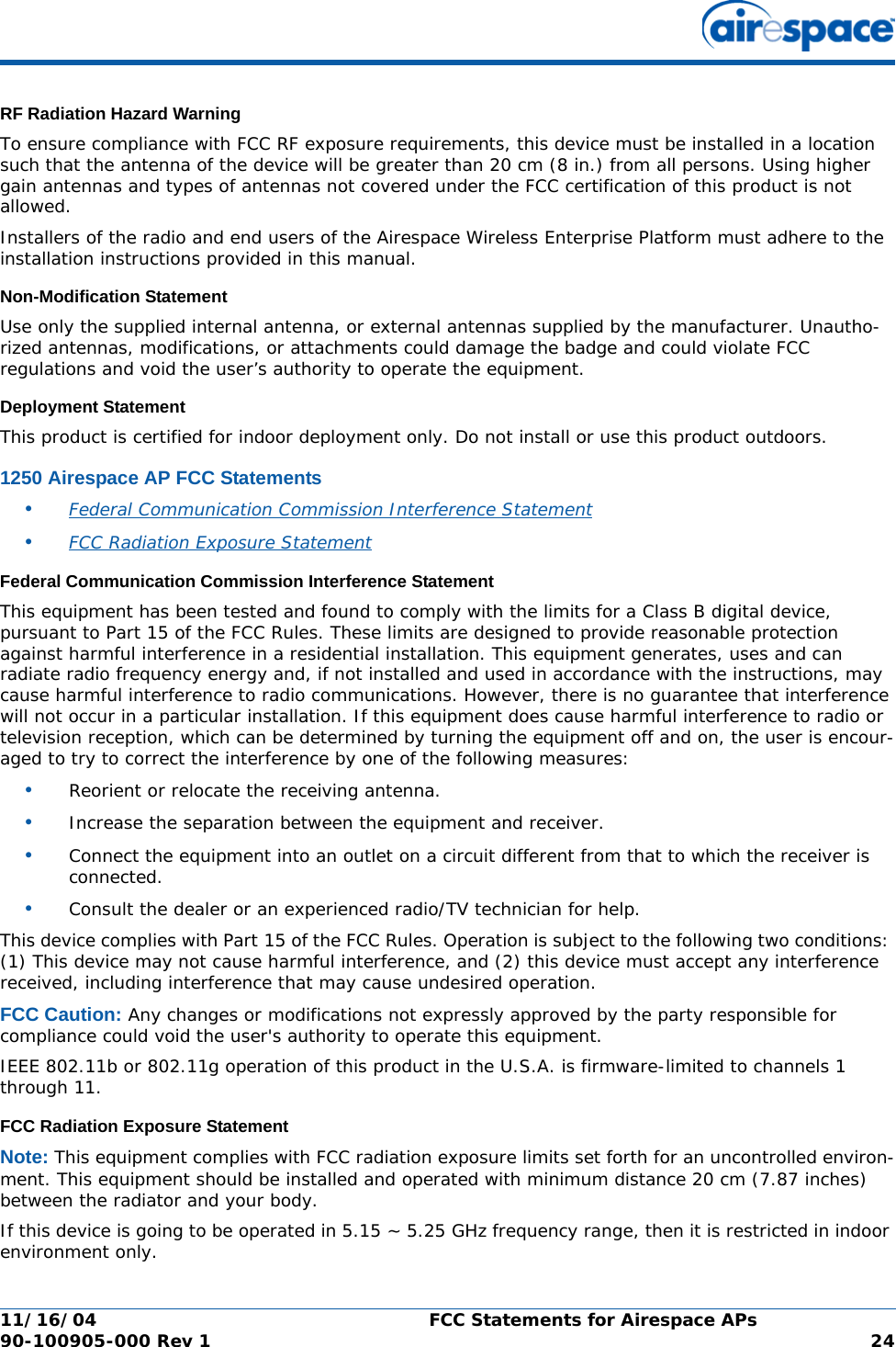 11/16/04 FCC Statements for Airespace APs  90-100905-000 Rev 1 24RF Radiation Hazard WarningRF Radiation Hazard WarningTo ensure compliance with FCC RF exposure requirements, this device must be installed in a location such that the antenna of the device will be greater than 20 cm (8 in.) from all persons. Using higher gain antennas and types of antennas not covered under the FCC certification of this product is not allowed. Installers of the radio and end users of the Airespace Wireless Enterprise Platform must adhere to the installation instructions provided in this manual.Non-Modification StatementNon-Modification StatementUse only the supplied internal antenna, or external antennas supplied by the manufacturer. Unautho-rized antennas, modifications, or attachments could damage the badge and could violate FCC regulations and void the user’s authority to operate the equipment.Deployment StatementDeployment StatementThis product is certified for indoor deployment only. Do not install or use this product outdoors.1250 Airespace AP FCC Statements1250 Airespace AP FCC Statements•Federal Communication Commission Interference Statement •FCC Radiation Exposure Statement Federal Communication Commission Interference StatementFederal Communication Commission Interference StatementThis equipment has been tested and found to comply with the limits for a Class B digital device, pursuant to Part 15 of the FCC Rules. These limits are designed to provide reasonable protection against harmful interference in a residential installation. This equipment generates, uses and can radiate radio frequency energy and, if not installed and used in accordance with the instructions, may cause harmful interference to radio communications. However, there is no guarantee that interference will not occur in a particular installation. If this equipment does cause harmful interference to radio or television reception, which can be determined by turning the equipment off and on, the user is encour-aged to try to correct the interference by one of the following measures:•Reorient or relocate the receiving antenna.•Increase the separation between the equipment and receiver.•Connect the equipment into an outlet on a circuit different from that to which the receiver is connected.•Consult the dealer or an experienced radio/TV technician for help.This device complies with Part 15 of the FCC Rules. Operation is subject to the following two conditions: (1) This device may not cause harmful interference, and (2) this device must accept any interference received, including interference that may cause undesired operation.FCC Caution: Any changes or modifications not expressly approved by the party responsible for compliance could void the user&apos;s authority to operate this equipment.IEEE 802.11b or 802.11g operation of this product in the U.S.A. is firmware-limited to channels 1 through 11.FCC Radiation Exposure StatementFCC Radiation Exposure StatementNote: This equipment complies with FCC radiation exposure limits set forth for an uncontrolled environ-ment. This equipment should be installed and operated with minimum distance 20 cm (7.87 inches) between the radiator and your body.If this device is going to be operated in 5.15 ~ 5.25 GHz frequency range, then it is restricted in indoor environment only.