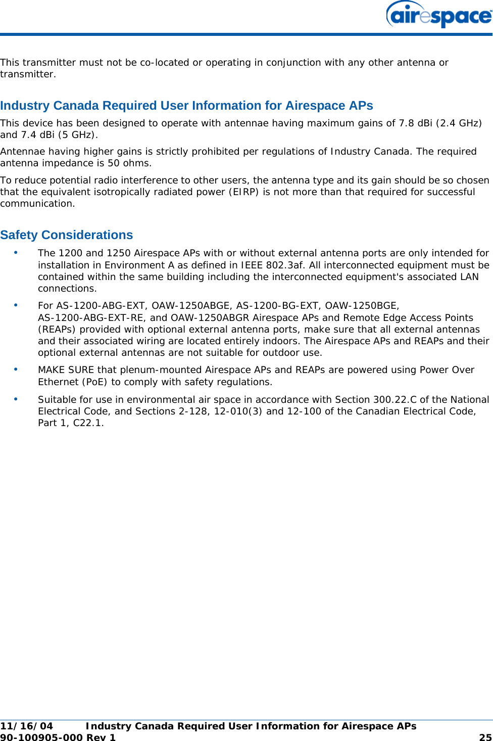 11/16/04 Industry Canada Required User Information for Airespace APs  90-100905-000 Rev 1 25This transmitter must not be co-located or operating in conjunction with any other antenna or transmitter.Industry Canada Required User Information for Airespace APsIndustry Canada Required User Information for Airespace APsThis device has been designed to operate with antennae having maximum gains of 7.8 dBi (2.4 GHz) and 7.4 dBi (5 GHz).Antennae having higher gains is strictly prohibited per regulations of Industry Canada. The required antenna impedance is 50 ohms.To reduce potential radio interference to other users, the antenna type and its gain should be so chosen that the equivalent isotropically radiated power (EIRP) is not more than that required for successful communication.Safety ConsiderationsSafety Considerations•The 1200 and 1250 Airespace APs with or without external antenna ports are only intended for installation in Environment A as defined in IEEE 802.3af. All interconnected equipment must be contained within the same building including the interconnected equipment&apos;s associated LAN connections.•For AS-1200-ABG-EXT, OAW-1250ABGE, AS-1200-BG-EXT, OAW-1250BGE, AS-1200-ABG-EXT-RE, and OAW-1250ABGR Airespace APs and Remote Edge Access Points (REAPs) provided with optional external antenna ports, make sure that all external antennas and their associated wiring are located entirely indoors. The Airespace APs and REAPs and their optional external antennas are not suitable for outdoor use.•MAKE SURE that plenum-mounted Airespace APs and REAPs are powered using Power Over Ethernet (PoE) to comply with safety regulations. •Suitable for use in environmental air space in accordance with Section 300.22.C of the National Electrical Code, and Sections 2-128, 12-010(3) and 12-100 of the Canadian Electrical Code, Part 1, C22.1.