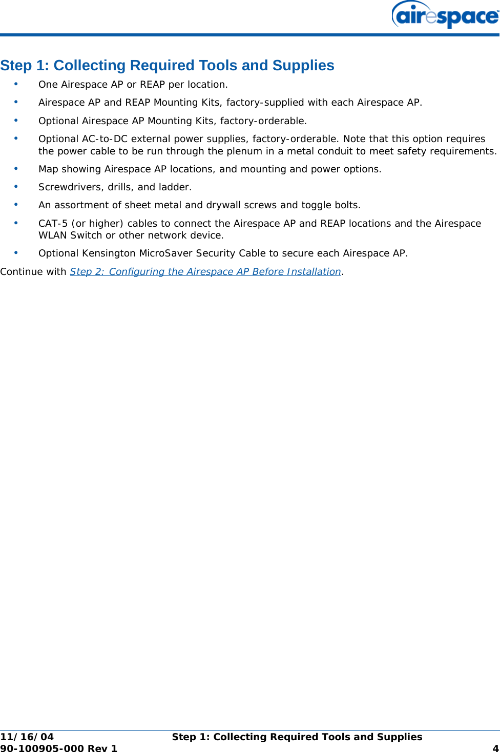 11/16/04 Step 1: Collecting Required Tools and Supplies  90-100905-000 Rev 1 4Step 1: Collecting Required Tools and SuppliesStep 1: Collecting Required Tools and Supplies•One Airespace AP or REAP per location.•Airespace AP and REAP Mounting Kits, factory-supplied with each Airespace AP.•Optional Airespace AP Mounting Kits, factory-orderable.•Optional AC-to-DC external power supplies, factory-orderable. Note that this option requires the power cable to be run through the plenum in a metal conduit to meet safety requirements.•Map showing Airespace AP locations, and mounting and power options.•Screwdrivers, drills, and ladder.•An assortment of sheet metal and drywall screws and toggle bolts. •CAT-5 (or higher) cables to connect the Airespace AP and REAP locations and the Airespace WLAN Switch or other network device.•Optional Kensington MicroSaver Security Cable to secure each Airespace AP. Continue with Step 2: Configuring the Airespace AP Before Installation.