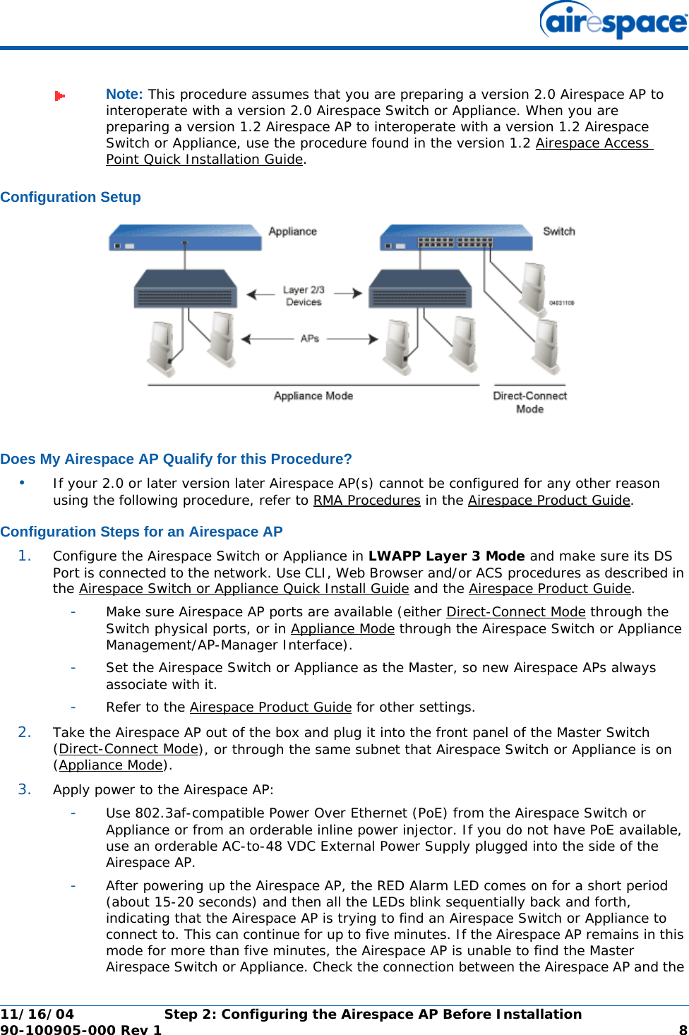 11/16/04 Step 2: Configuring the Airespace AP Before Installation  90-100905-000 Rev 1 8Configuration SetupConfiguration SetupDoes My Airespace AP Qualify for this Procedure?Does My Airespace AP Qualify for this Procedure?•If your 2.0 or later version later Airespace AP(s) cannot be configured for any other reason using the following procedure, refer to RMA Procedures in the Airespace Product Guide.Configuration Steps for an Airespace APConfiguration Steps for an Airespace AP1. Configure the Airespace Switch or Appliance in LWAPP Layer 3 Mode and make sure its DS Port is connected to the network. Use CLI, Web Browser and/or ACS procedures as described in the Airespace Switch or Appliance Quick Install Guide and the Airespace Product Guide. -Make sure Airespace AP ports are available (either Direct-Connect Mode through the Switch physical ports, or in Appliance Mode through the Airespace Switch or Appliance Management/AP-Manager Interface).-Set the Airespace Switch or Appliance as the Master, so new Airespace APs always associate with it.-Refer to the Airespace Product Guide for other settings.2. Take the Airespace AP out of the box and plug it into the front panel of the Master Switch (Direct-Connect Mode), or through the same subnet that Airespace Switch or Appliance is on (Appliance Mode).3. Apply power to the Airespace AP:-Use 802.3af-compatible Power Over Ethernet (PoE) from the Airespace Switch or Appliance or from an orderable inline power injector. If you do not have PoE available, use an orderable AC-to-48 VDC External Power Supply plugged into the side of the Airespace AP.-After powering up the Airespace AP, the RED Alarm LED comes on for a short period (about 15-20 seconds) and then all the LEDs blink sequentially back and forth, indicating that the Airespace AP is trying to find an Airespace Switch or Appliance to connect to. This can continue for up to five minutes. If the Airespace AP remains in this mode for more than five minutes, the Airespace AP is unable to find the Master Airespace Switch or Appliance. Check the connection between the Airespace AP and the Note: This procedure assumes that you are preparing a version 2.0 Airespace AP to interoperate with a version 2.0 Airespace Switch or Appliance. When you are preparing a version 1.2 Airespace AP to interoperate with a version 1.2 Airespace Switch or Appliance, use the procedure found in the version 1.2 Airespace Access Point Quick Installation Guide.