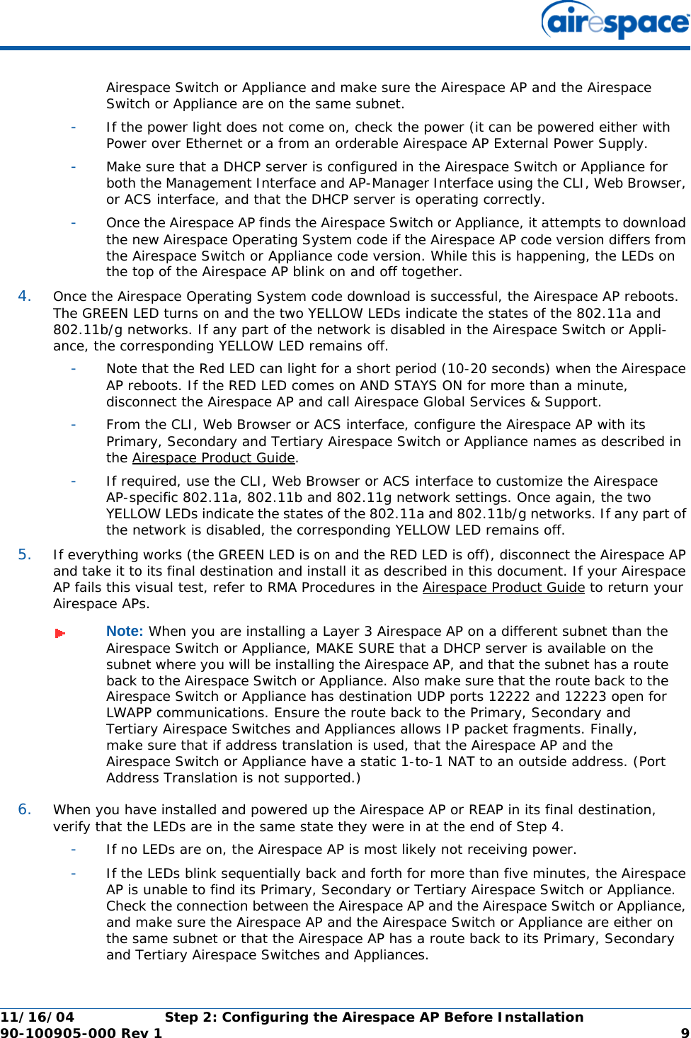 11/16/04 Step 2: Configuring the Airespace AP Before Installation  90-100905-000 Rev 1 9Airespace Switch or Appliance and make sure the Airespace AP and the Airespace Switch or Appliance are on the same subnet. -If the power light does not come on, check the power (it can be powered either with Power over Ethernet or a from an orderable Airespace AP External Power Supply.-Make sure that a DHCP server is configured in the Airespace Switch or Appliance for both the Management Interface and AP-Manager Interface using the CLI, Web Browser, or ACS interface, and that the DHCP server is operating correctly. -Once the Airespace AP finds the Airespace Switch or Appliance, it attempts to download the new Airespace Operating System code if the Airespace AP code version differs from the Airespace Switch or Appliance code version. While this is happening, the LEDs on the top of the Airespace AP blink on and off together. 4. Once the Airespace Operating System code download is successful, the Airespace AP reboots. The GREEN LED turns on and the two YELLOW LEDs indicate the states of the 802.11a and 802.11b/g networks. If any part of the network is disabled in the Airespace Switch or Appli-ance, the corresponding YELLOW LED remains off. -Note that the Red LED can light for a short period (10-20 seconds) when the Airespace AP reboots. If the RED LED comes on AND STAYS ON for more than a minute, disconnect the Airespace AP and call Airespace Global Services &amp; Support. -From the CLI, Web Browser or ACS interface, configure the Airespace AP with its Primary, Secondary and Tertiary Airespace Switch or Appliance names as described in the Airespace Product Guide.-If required, use the CLI, Web Browser or ACS interface to customize the Airespace AP-specific 802.11a, 802.11b and 802.11g network settings. Once again, the two YELLOW LEDs indicate the states of the 802.11a and 802.11b/g networks. If any part of the network is disabled, the corresponding YELLOW LED remains off.5. If everything works (the GREEN LED is on and the RED LED is off), disconnect the Airespace AP and take it to its final destination and install it as described in this document. If your Airespace AP fails this visual test, refer to RMA Procedures in the Airespace Product Guide to return your Airespace APs.6. When you have installed and powered up the Airespace AP or REAP in its final destination, verify that the LEDs are in the same state they were in at the end of Step 4. -If no LEDs are on, the Airespace AP is most likely not receiving power. -If the LEDs blink sequentially back and forth for more than five minutes, the Airespace AP is unable to find its Primary, Secondary or Tertiary Airespace Switch or Appliance. Check the connection between the Airespace AP and the Airespace Switch or Appliance, and make sure the Airespace AP and the Airespace Switch or Appliance are either on the same subnet or that the Airespace AP has a route back to its Primary, Secondary and Tertiary Airespace Switches and Appliances. Note: When you are installing a Layer 3 Airespace AP on a different subnet than the Airespace Switch or Appliance, MAKE SURE that a DHCP server is available on the subnet where you will be installing the Airespace AP, and that the subnet has a route back to the Airespace Switch or Appliance. Also make sure that the route back to the Airespace Switch or Appliance has destination UDP ports 12222 and 12223 open for LWAPP communications. Ensure the route back to the Primary, Secondary and Tertiary Airespace Switches and Appliances allows IP packet fragments. Finally, make sure that if address translation is used, that the Airespace AP and the Airespace Switch or Appliance have a static 1-to-1 NAT to an outside address. (Port Address Translation is not supported.)
