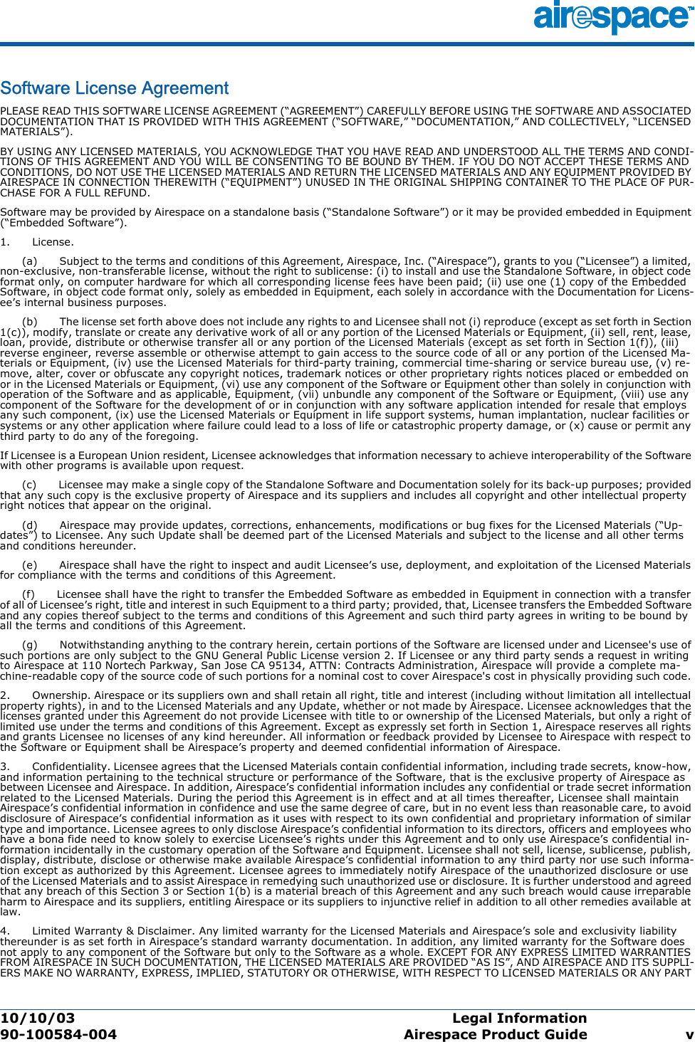 10/10/03 Legal Information  90-100584-004 Airespace Product Guide vSoftware License AgreementSoftware License AgreementPLEASE READ THIS SOFTWARE LICENSE AGREEMENT (“AGREEMENT”) CAREFULLY BEFORE USING THE SOFTWARE AND ASSOCIATED DOCUMENTATION THAT IS PROVIDED WITH THIS AGREEMENT (“SOFTWARE,” “DOCUMENTATION,” AND COLLECTIVELY, “LICENSED MATERIALS”). BY USING ANY LICENSED MATERIALS, YOU ACKNOWLEDGE THAT YOU HAVE READ AND UNDERSTOOD ALL THE TERMS AND CONDI-TIONS OF THIS AGREEMENT AND YOU WILL BE CONSENTING TO BE BOUND BY THEM. IF YOU DO NOT ACCEPT THESE TERMS AND CONDITIONS, DO NOT USE THE LICENSED MATERIALS AND RETURN THE LICENSED MATERIALS AND ANY EQUIPMENT PROVIDED BY AIRESPACE IN CONNECTION THEREWITH (“EQUIPMENT”) UNUSED IN THE ORIGINAL SHIPPING CONTAINER TO THE PLACE OF PUR-CHASE FOR A FULL REFUND. Software may be provided by Airespace on a standalone basis (“Standalone Software”) or it may be provided embedded in Equipment (“Embedded Software”).1.      License.      (a)      Subject to the terms and conditions of this Agreement, Airespace, Inc. (“Airespace”), grants to you (“Licensee”) a limited, non-exclusive, non-transferable license, without the right to sublicense: (i) to install and use the Standalone Software, in object code format only, on computer hardware for which all corresponding license fees have been paid; (ii) use one (1) copy of the Embedded Software, in object code format only, solely as embedded in Equipment, each solely in accordance with the Documentation for Licens-ee’s internal business purposes.      (b)      The license set forth above does not include any rights to and Licensee shall not (i) reproduce (except as set forth in Section 1(c)), modify, translate or create any derivative work of all or any portion of the Licensed Materials or Equipment, (ii) sell, rent, lease, loan, provide, distribute or otherwise transfer all or any portion of the Licensed Materials (except as set forth in Section 1(f)), (iii) reverse engineer, reverse assemble or otherwise attempt to gain access to the source code of all or any portion of the Licensed Ma-terials or Equipment, (iv) use the Licensed Materials for third-party training, commercial time-sharing or service bureau use, (v) re-move, alter, cover or obfuscate any copyright notices, trademark notices or other proprietary rights notices placed or embedded on or in the Licensed Materials or Equipment, (vi) use any component of the Software or Equipment other than solely in conjunction with operation of the Software and as applicable, Equipment, (vii) unbundle any component of the Software or Equipment, (viii) use any component of the Software for the development of or in conjunction with any software application intended for resale that employs any such component, (ix) use the Licensed Materials or Equipment in life support systems, human implantation, nuclear facilities or systems or any other application where failure could lead to a loss of life or catastrophic property damage, or (x) cause or permit any third party to do any of the foregoing. If Licensee is a European Union resident, Licensee acknowledges that information necessary to achieve interoperability of the Software with other programs is available upon request.      (c)      Licensee may make a single copy of the Standalone Software and Documentation solely for its back-up purposes; provided that any such copy is the exclusive property of Airespace and its suppliers and includes all copyright and other intellectual property right notices that appear on the original.      (d)      Airespace may provide updates, corrections, enhancements, modifications or bug fixes for the Licensed Materials (“Up-dates”) to Licensee. Any such Update shall be deemed part of the Licensed Materials and subject to the license and all other terms and conditions hereunder.      (e)      Airespace shall have the right to inspect and audit Licensee’s use, deployment, and exploitation of the Licensed Materials for compliance with the terms and conditions of this Agreement.      (f)      Licensee shall have the right to transfer the Embedded Software as embedded in Equipment in connection with a transfer of all of Licensee’s right, title and interest in such Equipment to a third party; provided, that, Licensee transfers the Embedded Software and any copies thereof subject to the terms and conditions of this Agreement and such third party agrees in writing to be bound by all the terms and conditions of this Agreement.       (g)      Notwithstanding anything to the contrary herein, certain portions of the Software are licensed under and Licensee&apos;s use of such portions are only subject to the GNU General Public License version 2. If Licensee or any third party sends a request in writing to Airespace at 110 Nortech Parkway, San Jose CA 95134, ATTN: Contracts Administration, Airespace will provide a complete ma-chine-readable copy of the source code of such portions for a nominal cost to cover Airespace&apos;s cost in physically providing such code. 2.      Ownership. Airespace or its suppliers own and shall retain all right, title and interest (including without limitation all intellectual property rights), in and to the Licensed Materials and any Update, whether or not made by Airespace. Licensee acknowledges that the licenses granted under this Agreement do not provide Licensee with title to or ownership of the Licensed Materials, but only a right of limited use under the terms and conditions of this Agreement. Except as expressly set forth in Section 1, Airespace reserves all rights and grants Licensee no licenses of any kind hereunder. All information or feedback provided by Licensee to Airespace with respect to the Software or Equipment shall be Airespace’s property and deemed confidential information of Airespace. 3.      Confidentiality. Licensee agrees that the Licensed Materials contain confidential information, including trade secrets, know-how, and information pertaining to the technical structure or performance of the Software, that is the exclusive property of Airespace as between Licensee and Airespace. In addition, Airespace’s confidential information includes any confidential or trade secret information related to the Licensed Materials. During the period this Agreement is in effect and at all times thereafter, Licensee shall maintain Airespace’s confidential information in confidence and use the same degree of care, but in no event less than reasonable care, to avoid disclosure of Airespace’s confidential information as it uses with respect to its own confidential and proprietary information of similar type and importance. Licensee agrees to only disclose Airespace’s confidential information to its directors, officers and employees who have a bona fide need to know solely to exercise Licensee’s rights under this Agreement and to only use Airespace’s confidential in-formation incidentally in the customary operation of the Software and Equipment. Licensee shall not sell, license, sublicense, publish, display, distribute, disclose or otherwise make available Airespace’s confidential information to any third party nor use such informa-tion except as authorized by this Agreement. Licensee agrees to immediately notify Airespace of the unauthorized disclosure or use of the Licensed Materials and to assist Airespace in remedying such unauthorized use or disclosure. It is further understood and agreed that any breach of this Section 3 or Section 1(b) is a material breach of this Agreement and any such breach would cause irreparable harm to Airespace and its suppliers, entitling Airespace or its suppliers to injunctive relief in addition to all other remedies available at law. 4.      Limited Warranty &amp; Disclaimer. Any limited warranty for the Licensed Materials and Airespace’s sole and exclusivity liability thereunder is as set forth in Airespace’s standard warranty documentation. In addition, any limited warranty for the Software does not apply to any component of the Software but only to the Software as a whole. EXCEPT FOR ANY EXPRESS LIMITED WARRANTIES FROM AIRESPACE IN SUCH DOCUMENTATION, THE LICENSED MATERIALS ARE PROVIDED “AS IS”, AND AIRESPACE AND ITS SUPPLI-ERS MAKE NO WARRANTY, EXPRESS, IMPLIED, STATUTORY OR OTHERWISE, WITH RESPECT TO LICENSED MATERIALS OR ANY PART 