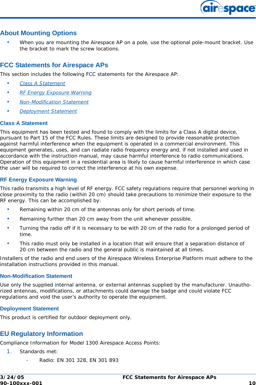 3/24/05 FCC Statements for Airespace APs  90-100xxx-001  10About Mounting OptionsAbout Mounting Options•When you are mounting the Airespace AP on a pole, use the optional pole-mount bracket. Use the bracket to mark the screw locations.FCC Statements for Airespace APsFCC Statements for Airespace APsThis section includes the following FCC statements for the Airespace AP:•Class A Statement •RF Energy Exposure Warning •Non-Modification Statement •Deployment Statement Class A StatementClass A StatementThis equipment has been tested and found to comply with the limits for a Class A digital device, pursuant to Part 15 of the FCC Rules. These limits are designed to provide reasonable protection against harmful interference when the equipment is operated in a commercial environment. This equipment generates, uses, and can radiate radio frequency energy and, if not installed and used in accordance with the instruction manual, may cause harmful interference to radio communications. Operation of this equipment in a residential area is likely to cause harmful interference in which case the user will be required to correct the interference at his own expense.RF Energy Exposure WarningRF Energy Exposure WarningThis radio transmits a high level of RF energy. FCC safety regulations require that personnel working in close proximity to the radio (within 20 cm) should take precautions to minimize their exposure to the RF energy. This can be accomplished by:•Remaining within 20 cm of the antennas only for short periods of time.•Remaining further than 20 cm away from the unit whenever possible.•Turning the radio off if it is necessary to be with 20 cm of the radio for a prolonged period of time.•This radio must only be installed in a location that will ensure that a separation distance of 20 cm between the radio and the general public is maintained at all times.Installers of the radio and end users of the Airespace Wireless Enterprise Platform must adhere to the installation instructions provided in this manual.Non-Modification StatementNon-Modification StatementUse only the supplied internal antenna, or external antennas supplied by the manufacturer. Unautho-rized antennas, modifications, or attachments could damage the badge and could violate FCC regulations and void the user’s authority to operate the equipment.Deployment StatementDeployment StatementThis product is certified for outdoor deployment only.EU Regulatory InformationEU Regulatory InformationCompliance Information for Model 1300 Airespace Access Points:1. Standards met:-Radio: EN 301 328, EN 301 893