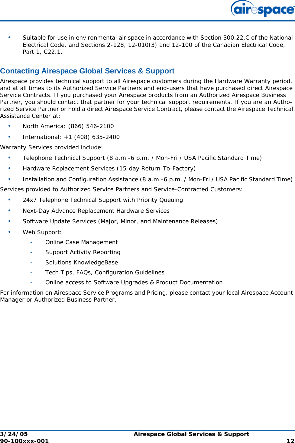 3/24/05 Airespace Global Services &amp; Support  90-100xxx-001  12•Suitable for use in environmental air space in accordance with Section 300.22.C of the National Electrical Code, and Sections 2-128, 12-010(3) and 12-100 of the Canadian Electrical Code, Part 1, C22.1.Contacting Airespace Global Services &amp; SupportAirespace Global Services &amp; SupportAirespace provides technical support to all Airespace customers during the Hardware Warranty period, and at all times to its Authorized Service Partners and end-users that have purchased direct Airespace Service Contracts. If you purchased your Airespace products from an Authorized Airespace Business Partner, you should contact that partner for your technical support requirements. If you are an Autho-rized Service Partner or hold a direct Airespace Service Contract, please contact the Airespace Technical Assistance Center at:•North America: (866) 546-2100 •International: +1 (408) 635-2400 Warranty Services provided include:•Telephone Technical Support (8 a.m.-6 p.m. / Mon-Fri / USA Pacific Standard Time) •Hardware Replacement Services (15-day Return-To-Factory) •Installation and Configuration Assistance (8 a.m.-6 p.m. / Mon-Fri / USA Pacific Standard Time) Services provided to Authorized Service Partners and Service-Contracted Customers:•24x7 Telephone Technical Support with Priority Queuing •Next-Day Advance Replacement Hardware Services •Software Update Services (Major, Minor, and Maintenance Releases) •Web Support: -Online Case Management -Support Activity Reporting -Solutions KnowledgeBase -Tech Tips, FAQs, Configuration Guidelines -Online access to Software Upgrades &amp; Product Documentation For information on Airespace Service Programs and Pricing, please contact your local Airespace Account Manager or Authorized Business Partner.