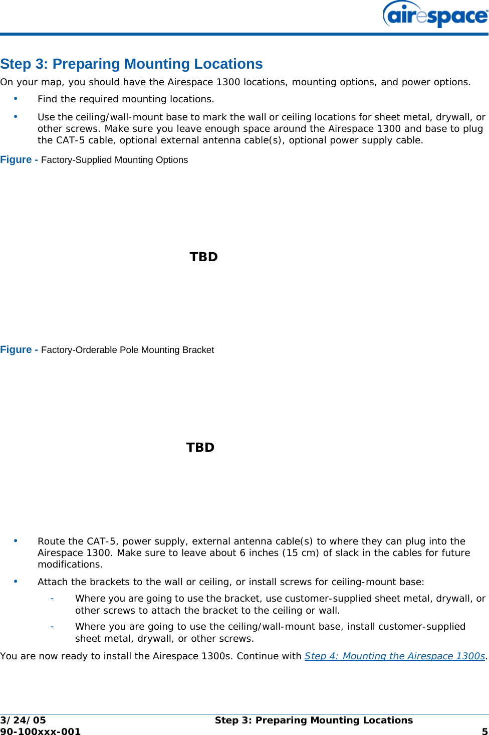 3/24/05 Step 3: Preparing Mounting Locations  90-100xxx-001  5Step 3: Preparing Mounting LocationsStep 3: Preparing Mounting LocationsOn your map, you should have the Airespace 1300 locations, mounting options, and power options.•Find the required mounting locations.•Use the ceiling/wall-mount base to mark the wall or ceiling locations for sheet metal, drywall, or other screws. Make sure you leave enough space around the Airespace 1300 and base to plug the CAT-5 cable, optional external antenna cable(s), optional power supply cable.Figure - Factory-Supplied Mounting OptionsFigure - Factory-Orderable Pole Mounting Bracket•Route the CAT-5, power supply, external antenna cable(s) to where they can plug into the Airespace 1300. Make sure to leave about 6 inches (15 cm) of slack in the cables for future modifications.•Attach the brackets to the wall or ceiling, or install screws for ceiling-mount base:-Where you are going to use the bracket, use customer-supplied sheet metal, drywall, or other screws to attach the bracket to the ceiling or wall.-Where you are going to use the ceiling/wall-mount base, install customer-supplied sheet metal, drywall, or other screws.You are now ready to install the Airespace 1300s. Continue with Step 4: Mounting the Airespace 1300s.TBD TBD 