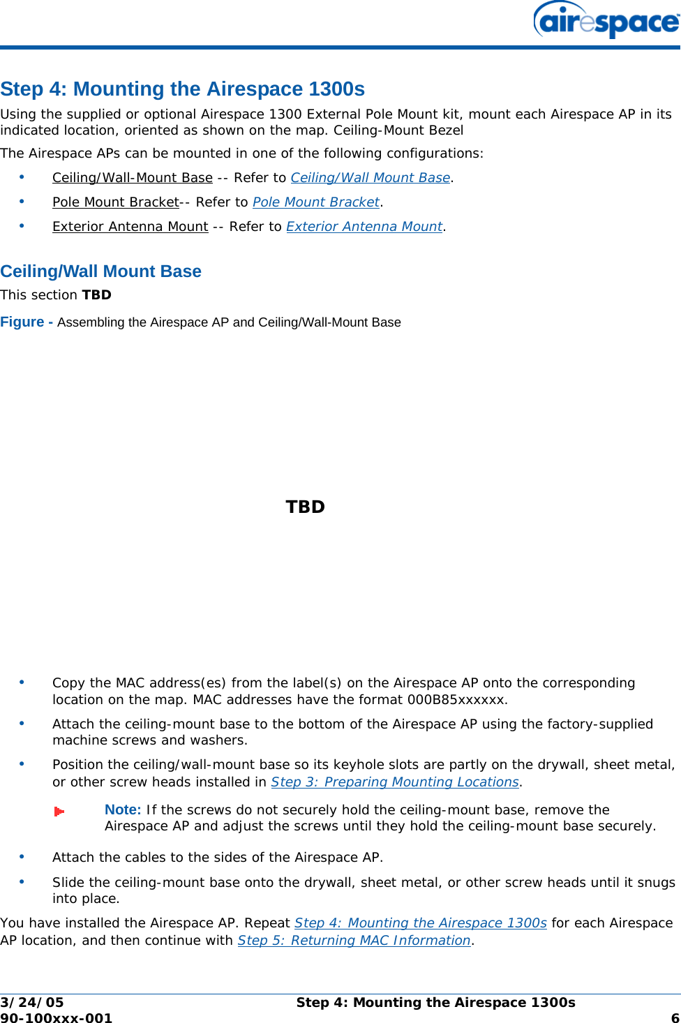 3/24/05 Step 4: Mounting the Airespace 1300s  90-100xxx-001  6Step 4: Mounting the Airespace 1300sStep 4: Mounting the Airespace 1300sUsing the supplied or optional Airespace 1300 External Pole Mount kit, mount each Airespace AP in its indicated location, oriented as shown on the map. Ceiling-Mount BezelThe Airespace APs can be mounted in one of the following configurations:•Ceiling/Wall-Mount Base -- Refer to Ceiling/Wall Mount Base. •Pole Mount Bracket-- Refer to Pole Mount Bracket. •Exterior Antenna Mount -- Refer to Exterior Antenna Mount. Ceiling/Wall Mount BaseCeiling/Wall Mount BaseThis section TBDFigure - Assembling the Airespace AP and Ceiling/Wall-Mount Base•Copy the MAC address(es) from the label(s) on the Airespace AP onto the corresponding location on the map. MAC addresses have the format 000B85xxxxxx.•Attach the ceiling-mount base to the bottom of the Airespace AP using the factory-supplied machine screws and washers.•Position the ceiling/wall-mount base so its keyhole slots are partly on the drywall, sheet metal, or other screw heads installed in Step 3: Preparing Mounting Locations.•Attach the cables to the sides of the Airespace AP.•Slide the ceiling-mount base onto the drywall, sheet metal, or other screw heads until it snugs into place.You have installed the Airespace AP. Repeat Step 4: Mounting the Airespace 1300s for each Airespace AP location, and then continue with Step 5: Returning MAC Information.Note: If the screws do not securely hold the ceiling-mount base, remove the Airespace AP and adjust the screws until they hold the ceiling-mount base securely.TBD 