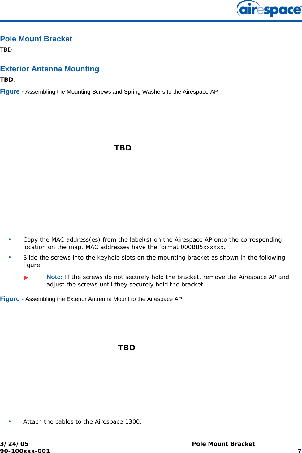 3/24/05 Pole Mount Bracket  90-100xxx-001  7Pole Mount BracketPole Mount BracketTBDExterior Antenna MountingExterior Antenna MountTBD.Figure - Assembling the Mounting Screws and Spring Washers to the Airespace AP•Copy the MAC address(es) from the label(s) on the Airespace AP onto the corresponding location on the map. MAC addresses have the format 000B85xxxxxx.•Slide the screws into the keyhole slots on the mounting bracket as shown in the following figure.Figure - Assembling the Exterior Antrenna Mount to the Airespace AP•Attach the cables to the Airespace 1300.Note: If the screws do not securely hold the bracket, remove the Airespace AP and adjust the screws until they securely hold the bracket.TBD TBD 