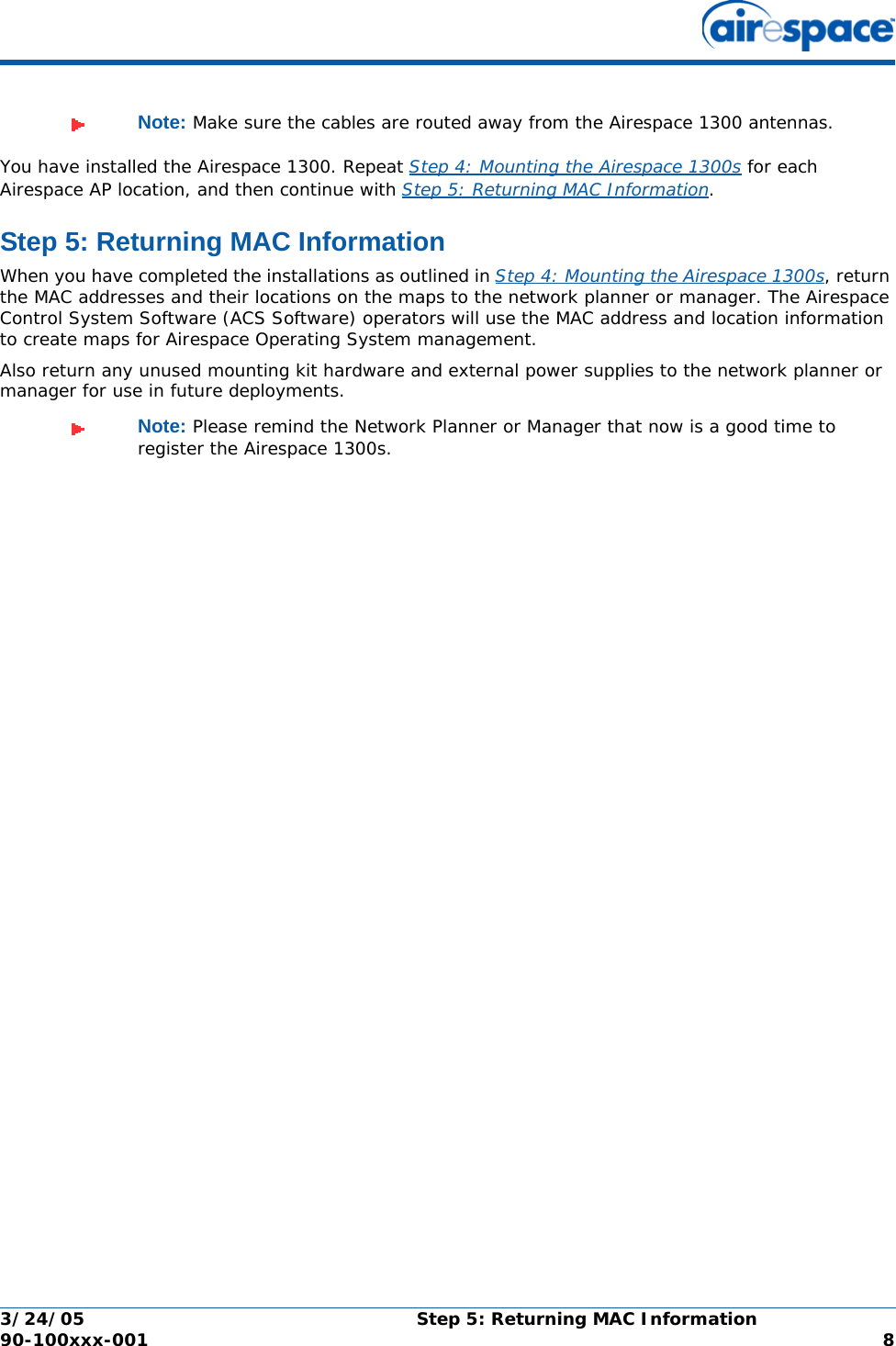 3/24/05 Step 5: Returning MAC Information  90-100xxx-001  8You have installed the Airespace 1300. Repeat Step 4: Mounting the Airespace 1300s for each Airespace AP location, and then continue with Step 5: Returning MAC Information.Step 5: Returning MAC InformationStep 5: Returning MAC InformationWhen you have completed the installations as outlined in Step 4: Mounting the Airespace 1300s, return the MAC addresses and their locations on the maps to the network planner or manager. The Airespace Control System Software (ACS Software) operators will use the MAC address and location information to create maps for Airespace Operating System management.Also return any unused mounting kit hardware and external power supplies to the network planner or manager for use in future deployments.Note: Make sure the cables are routed away from the Airespace 1300 antennas.Note: Please remind the Network Planner or Manager that now is a good time to register the Airespace 1300s.