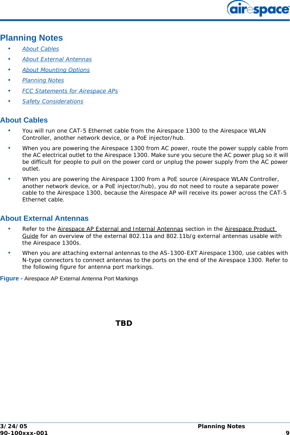 3/24/05 Planning Notes  90-100xxx-001  9Planning NotesPlanning Notes•About Cables •About External Antennas •About Mounting Options •Planning Notes •FCC Statements for Airespace APs •Safety Considerations About CablesAbout Cables•You will run one CAT-5 Ethernet cable from the Airespace 1300 to the Airespace WLAN Controller, another network device, or a PoE injector/hub. •When you are powering the Airespace 1300 from AC power, route the power supply cable from the AC electrical outlet to the Airespace 1300. Make sure you secure the AC power plug so it will be difficult for people to pull on the power cord or unplug the power supply from the AC power outlet. •When you are powering the Airespace 1300 from a PoE source (Airespace WLAN Controller, another network device, or a PoE injector/hub), you do not need to route a separate power cable to the Airespace 1300, because the Airespace AP will receive its power across the CAT-5 Ethernet cable. About External AntennasAbout External Antennas•Refer to the Airespace AP External and Internal Antennas section in the Airespace Product Guide for an overview of the external 802.11a and 802.11b/g external antennas usable with the Airespace 1300s.•When you are attaching external antennas to the AS-1300-EXT Airespace 1300, use cables with N-type connectors to connect antennas to the ports on the end of the Airespace 1300. Refer to the following figure for antenna port markings.Figure - Airespace AP External Antenna Port MarkingsTBD 