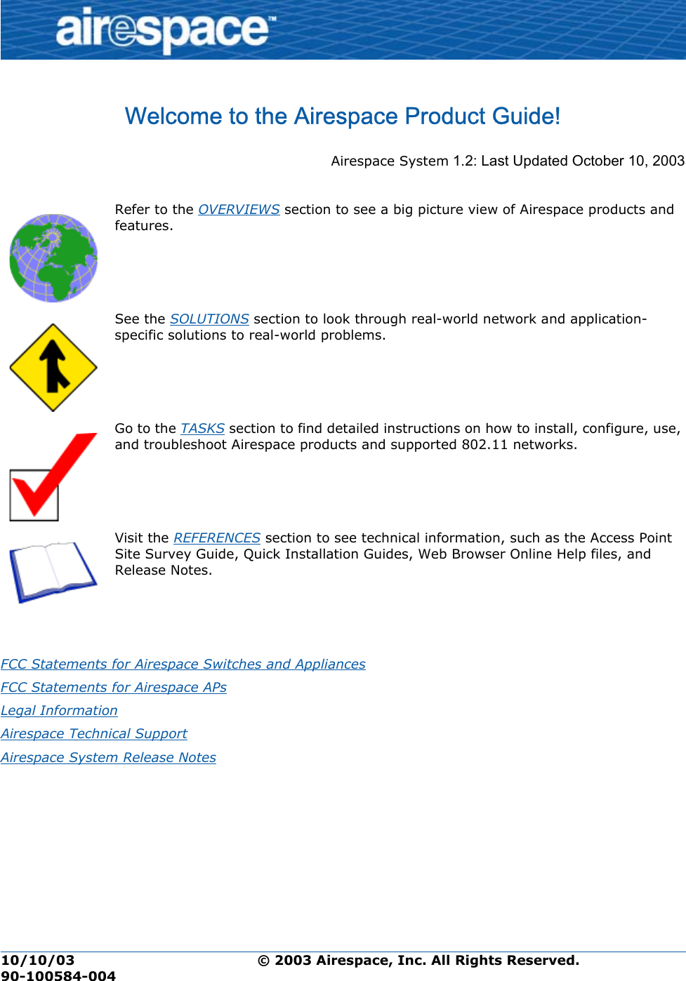 10/10/03 © 2003 Airespace, Inc. All Rights Reserved.  90-100584-004Welcome to the Airespace Product Guide!Airespace Product GuideAirespace System 1.2: Last Updated October 10, 2003       Refer to the OVERVIEWS section to see a big picture view of Airespace products and features. See the SOLUTIONS section to look through real-world network and application- specific solutions to real-world problems. Go to the TASKS section to find detailed instructions on how to install, configure, use, and troubleshoot Airespace products and supported 802.11 networks.Visit the REFERENCES section to see technical information, such as the Access Point Site Survey Guide, Quick Installation Guides, Web Browser Online Help files, and Release Notes.FCC Statements for Airespace Switches and Appliances FCC Statements for Airespace APs Legal Information Airespace Technical Support Airespace System Release Notes 